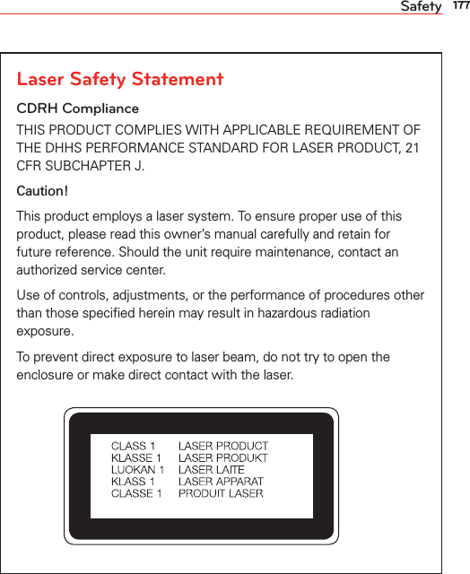 177SafetyLaser Safety StatementCDRH ComplianceTHIS PRODUCT COMPLIES WITH APPLICABLE REQUIREMENT OF THE DHHS PERFORMANCE STANDARD FOR LASER PRODUCT, 21 CFR SUBCHAPTER J.Caution!This product employs a laser system. To ensure proper use of this product, please read this owner’s manual carefully and retain for future reference. Should the unit require maintenance, contact an authorized service center.Use of controls, adjustments, or the performance of procedures other than those speciﬁed herein may result in hazardous radiation exposure.To prevent direct exposure to laser beam, do not try to open the enclosure or make direct contact with the laser.