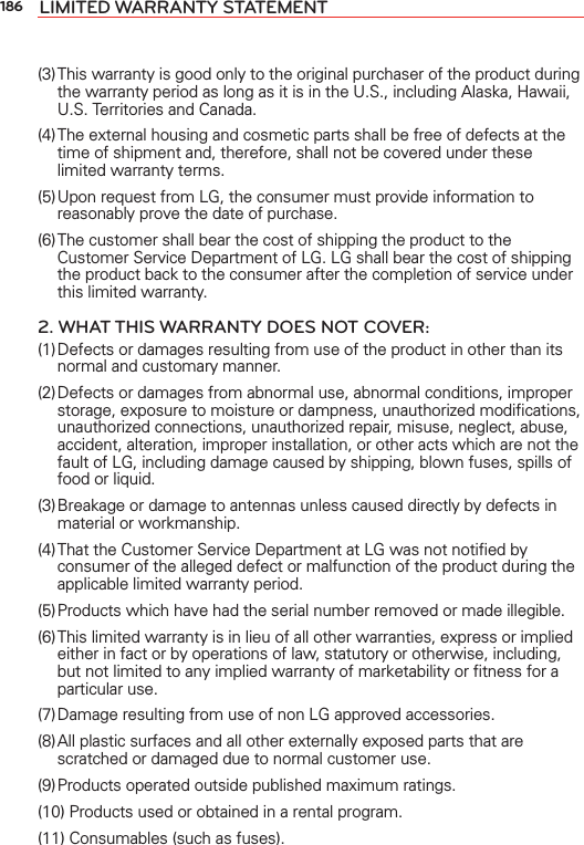 186 LIMITED WARRANTY STATEMENT(3) This warranty is good only to the original purchaser of the product during the warranty period as long as it is in the U.S., including Alaska, Hawaii, U.S. Territories and Canada.(4) The external housing and cosmetic parts shall be free of defects at the time of shipment and, therefore, shall not be covered under these limited warranty terms.(5) Upon request from LG, the consumer must provide information to reasonably prove the date of purchase.(6) The customer shall bear the cost of shipping the product to the Customer Service Department of LG. LG shall bear the cost of shipping the product back to the consumer after the completion of service under this limited warranty.2. WHAT THIS WARRANTY DOES NOT COVER:(1) Defects or damages resulting from use of the product in other than its normal and customary manner.(2) Defects or damages from abnormal use, abnormal conditions, improper storage, exposure to moisture or dampness, unauthorized modiﬁcations, unauthorized connections, unauthorized repair, misuse, neglect, abuse, accident, alteration, improper installation, or other acts which are not the fault of LG, including damage caused by shipping, blown fuses, spills of food or liquid.(3) Breakage or damage to antennas unless caused directly by defects in material or workmanship.(4) That the Customer Service Department at LG was not notiﬁed by consumer of the alleged defect or malfunction of the product during the applicable limited warranty period.(5) Products which have had the serial number removed or made illegible.(6) This limited warranty is in lieu of all other warranties, express or implied either in fact or by operations of law, statutory or otherwise, including, but not limited to any implied warranty of marketability or ﬁtness for a particular use.(7) Damage resulting from use of non LG approved accessories.(8) All plastic surfaces and all other externally exposed parts that are scratched or damaged due to normal customer use.(9) Products operated outside published maximum ratings.(10) Products used or obtained in a rental program.(11) Consumables (such as fuses).