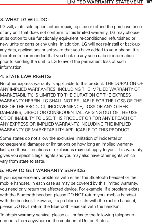 187LIMITED WARRANTY STATEMENT3. WHAT LG WILL DO:LG will, at its sole option, either repair, replace or refund the purchase price of any unit that does not conform to this limited warranty. LG may choose at its option to use functionally equivalent re-conditioned, refurbished or new units or parts or any units. In addition, LG will not re-install or back-up any data, applications or software that you have added to your phone. It is therefore recommended that you back-up any such data or information prior to sending the unit to LG to avoid the permanent loss of such information.4. STATE LAW RIGHTS:No other express warranty is applicable to this product. THE DURATION OF ANY IMPLIED WARRANTIES, INCLUDING THE IMPLIED WARRANTY OF MARKETABILITY, IS LIMITED TO THE DURATION OF THE EXPRESS WARRANTY HEREIN. LG SHALL NOT BE LIABLE FOR THE LOSS OF THE USE OF THE PRODUCT, INCONVENIENCE, LOSS OR ANY OTHER DAMAGES, DIRECT OR CONSEQUENTIAL, ARISING OUT OF THE USE OF, OR INABILITY TO USE, THIS PRODUCT OR FOR ANY BREACH OF ANY EXPRESS OR IMPLIED WARRANTY, INCLUDING THE IMPLIED WARRANTY OF MARKETABILITY APPLICABLE TO THIS PRODUCT.Some states do not allow the exclusive limitation of incidental or consequential damages or limitations on how long an implied warranty lasts; so these limitations or exclusions may not apply to you. This warranty gives you speciﬁc legal rights and you may also have other rights which vary from state to state.5. HOW TO GET WARRANTY SERVICE:If you experience any problems with either the Bluetooth headset or the mobile handset, in each case as may be covered by this limited warranty, you need only return the affected device. For example, if a problem exists with the Bluetooth headset, please DO NOT return your mobile handset with the headset. Likewise, if a problem exists with the mobile handset, please DO NOT return the Bluetooth Headset with the handset.To obtain warranty service, please call or fax to the following telephone numbers from anywhere in the continental United States: 