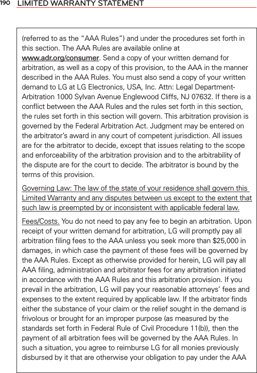 190 LIMITED WARRANTY STATEMENT(referred to as the “AAA Rules”) and under the procedures set forth in this section. The AAA Rules are available online at  www.adr.org/consumer. Send a copy of your written demand for arbitration, as well as a copy of this provision, to the AAA in the manner described in the AAA Rules. You must also send a copy of your written demand to LG at LG Electronics, USA, Inc. Attn: Legal Department-Arbitration 1000 Sylvan Avenue Englewood Cliffs, NJ 07632. If there is a conﬂict between the AAA Rules and the rules set forth in this section, the rules set forth in this section will govern. This arbitration provision is governed by the Federal Arbitration Act. Judgment may be entered on the arbitrator’s award in any court of competent jurisdiction. All issues are for the arbitrator to decide, except that issues relating to the scope and enforceability of the arbitration provision and to the arbitrability of the dispute are for the court to decide. The arbitrator is bound by the terms of this provision.Governing Law: The law of the state of your residence shall govern this Limited Warranty and any disputes between us except to the extent that such law is preempted by or inconsistent with applicable federal law.Fees/Costs. You do not need to pay any fee to begin an arbitration. Upon receipt of your written demand for arbitration, LG will promptly pay all arbitration ﬁling fees to the AAA unless you seek more than $25,000 in damages, in which case the payment of these fees will be governed by the AAA Rules. Except as otherwise provided for herein, LG will pay all AAA ﬁling, administration and arbitrator fees for any arbitration initiated in accordance with the AAA Rules and this arbitration provision. If you prevail in the arbitration, LG will pay your reasonable attorneys’ fees and expenses to the extent required by applicable law. If the arbitrator ﬁnds either the substance of your claim or the relief sought in the demand is frivolous or brought for an improper purpose (as measured by the standards set forth in Federal Rule of Civil Procedure 11(b)), then the payment of all arbitration fees will be governed by the AAA Rules. In such a situation, you agree to reimburse LG for all monies previously disbursed by it that are otherwise your obligation to pay under the AAA 