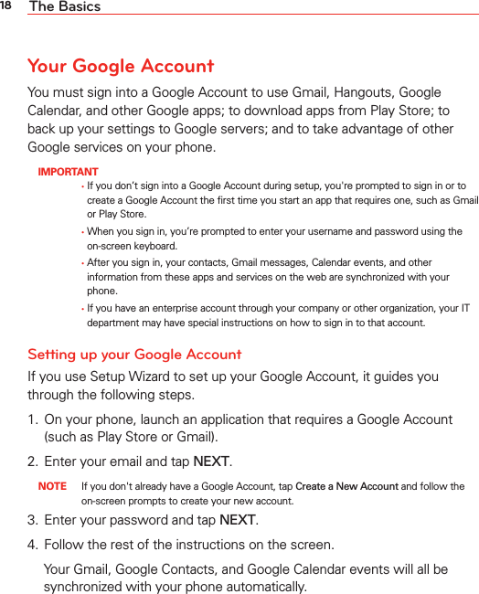 18 The BasicsYour Google AccountYou must sign into a Google Account to use Gmail, Hangouts, Google Calendar, and other Google apps; to download apps from Play Store; to back up your settings to Google servers; and to take advantage of other Google services on your phone. IMPORTANT      ţ   If you don’t sign into a Google Account during setup, you&apos;re prompted to sign in or to create a Google Account the ﬁrst time you start an app that requires one, such as Gmail or Play Store.      ţ   When you sign in, you’re prompted to enter your username and password using the on-screen keyboard.       ţ   After you sign in, your contacts, Gmail messages, Calendar events, and other information from these apps and services on the web are synchronized with your phone.      ţ   If you have an enterprise account through your company or other organization, your IT department may have special instructions on how to sign in to that account.Setting up your Google AccountIf you use Setup Wizard to set up your Google Account, it guides you through the following steps.1.  On your phone, launch an application that requires a Google Account (such as Play Store or Gmail). 2.  Enter your email and tap NEXT.  NOTE  If you don&apos;t already have a Google Account, tap Create a New Account and follow the on-screen prompts to create your new account. 3.  Enter your password and tap NEXT. 4.  Follow the rest of the instructions on the screen.  Your Gmail, Google Contacts, and Google Calendar events will all be synchronized with your phone automatically.