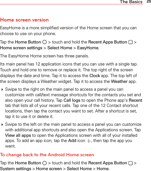 25The BasicsHome screen versionEasyHome is a more simpliﬁed version of the Home screen that you can choose to use on your phone. Tap the Home Button  &gt; touch and hold the Recent Apps Button  &gt; Home screen settings &gt; Select Home &gt; EasyHome. The EasyHome Home screen has three panels. Its main panel has 12 application icons that you can use with a single tap. Touch and hold one to remove or replace it. The top right of the screen displays the date and time. Tap it to access the Clock app. The top left of the screen displays a Weather widget. Tap it to access the Weather app. Swipe to the right on the main panel to access a panel you can customize with call/text message shortcuts for the contacts you set and also open your call history. Tap Call logs to open the Phone app&apos;s Recent tab that lists all of your recent calls. Tap one of the 12 Contact shortcut locations, then tap the contact you want to set. After a shortcut is set, tap it to use it or delete it. Swipe to the left on the main panel to access a panel you can customize with additional app shortcuts and also open the Applications screen. Tap View all apps to open the Applications screen with all of your installed apps. To add an app icon, tap the Add icon , then tap the app you want.To change back to the Android Home screenTap the Home Button  &gt; touch and hold the Recent Apps Button  &gt; System settings &gt; Home screen &gt; Select Home &gt; Home.