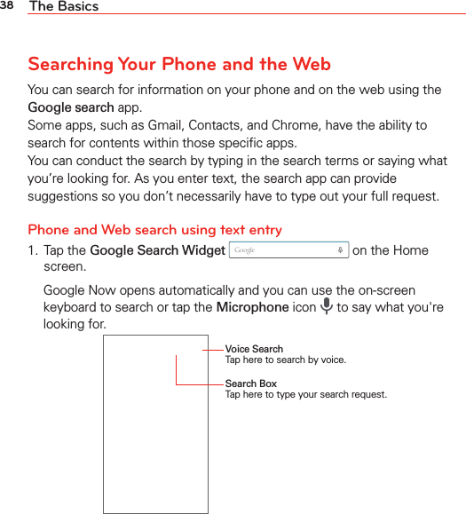 38 The BasicsSearching Your Phone and the WebYou can search for information on your phone and on the web using the Google search app. Some apps, such as Gmail, Contacts, and Chrome, have the ability to search for contents within those speciﬁc apps. You can conduct the search by typing in the search terms or saying what you’re looking for. As you enter text, the search app can provide suggestions so you don’t necessarily have to type out your full request.Phone and Web search using text entry1. Tap the Google Search Widget  on the Home screen.  Google Now opens automatically and you can use the on-screen keyboard to search or tap the Microphone icon   to say what you&apos;re looking for.Voice Search Tap here to search by voice.Search Box Tap here to type your search request.