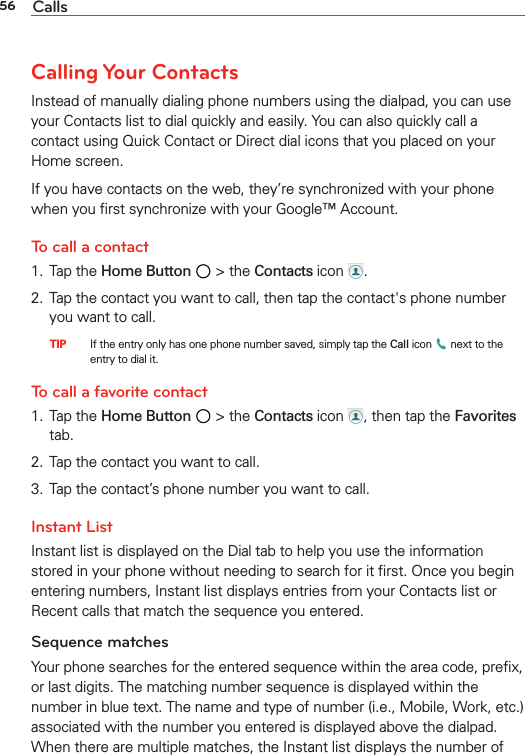 56 CallsCalling Your ContactsInstead of manually dialing phone numbers using the dialpad, you can use your Contacts list to dial quickly and easily. You can also quickly call a contact using Quick Contact or Direct dial icons that you placed on your Home screen.If you have contacts on the web, they’re synchronized with your phone when you ﬁrst synchronize with your Google™ Account.To call a contact1. Tap the Home Button  &gt; the Contacts icon  .2.  Tap the contact you want to call, then tap the contact&apos;s phone number you want to call.  TIP    If the entry only has one phone number saved, simply tap the Call icon   next to the entry to dial it.To call a favorite contact1. Tap the Home Button  &gt; the Contacts icon  , then tap the Favorites tab.2.  Tap the contact you want to call.3.  Tap the contact’s phone number you want to call.Instant ListInstant list is displayed on the Dial tab to help you use the information stored in your phone without needing to search for it ﬁrst. Once you begin entering numbers, Instant list displays entries from your Contacts list or Recent calls that match the sequence you entered. Sequence matchesYour phone searches for the entered sequence within the area code, preﬁx, or last digits. The matching number sequence is displayed within the number in blue text. The name and type of number (i.e., Mobile, Work, etc.) associated with the number you entered is displayed above the dialpad. When there are multiple matches, the Instant list displays the number of 
