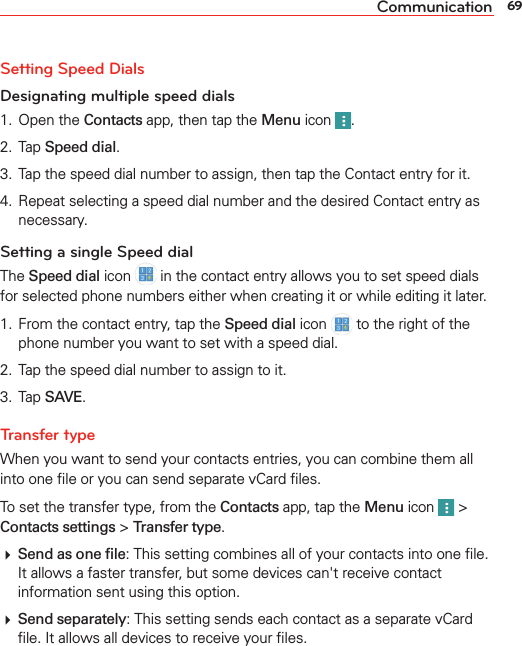 69CommunicationSetting Speed DialsDesignating multiple speed dials1. Open the Contacts app, then tap the Menu icon  . 2. Tap Speed dial.3.  Tap the speed dial number to assign, then tap the Contact entry for it.4.  Repeat selecting a speed dial number and the desired Contact entry as necessary.Setting a single Speed dialThe Speed dial icon   in the contact entry allows you to set speed dials for selected phone numbers either when creating it or while editing it later.1.  From the contact entry, tap the Speed dial icon   to the right of the phone number you want to set with a speed dial. 2.  Tap the speed dial number to assign to it.3. Tap SAVE.Transfer type When you want to send your contacts entries, you can combine them all into one ﬁle or you can send separate vCard ﬁles. To set the transfer type, from the Contacts app, tap the Menu icon   &gt; Contacts settings &gt; Transfer type. Send as one ﬁle: This setting combines all of your contacts into one ﬁle. It allows a faster transfer, but some devices can&apos;t receive contact information sent using this option.  Send separately: This setting sends each contact as a separate vCard ﬁle. It allows all devices to receive your ﬁles.
