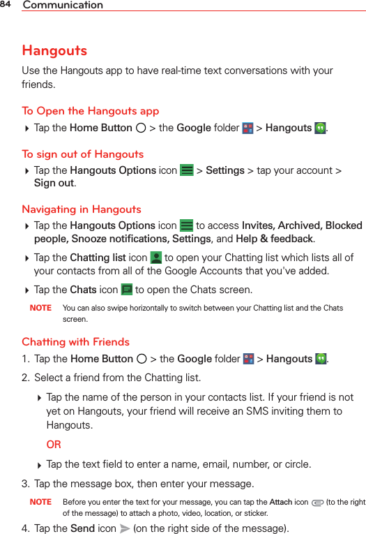 84 CommunicationHangoutsUse the Hangouts app to have real-time text conversations with your friends.To Open the Hangouts app Tap the Home Button  &gt; the Google folder  &gt; Hangouts  . To sign out of Hangouts Tap the Hangouts Options icon   &gt; Settings &gt; tap your account &gt; Sign out.Navigating in Hangouts Tap the Hangouts Options icon   to access Invites, Archived, Blocked people, Snooze notiﬁcations, Settings, and Help &amp; feedback. Tap the Chatting list icon   to open your Chatting list which lists all of your contacts from all of the Google Accounts that you&apos;ve added.  Tap the Chats icon   to open the Chats screen.  NOTE  You can also swipe horizontally to switch between your Chatting list and the Chats screen.Chatting with Friends1. Tap the Home Button  &gt; the Google folder  &gt; Hangouts  . 2.  Select a friend from the Chatting list.  Tap the name of the person in your contacts list. If your friend is not yet on Hangouts, your friend will receive an SMS inviting them to Hangouts.  OR  Tap the text ﬁeld to enter a name, email, number, or circle.3.  Tap the message box, then enter your message. NOTE  Before you enter the text for your message, you can tap the Attach icon   (to the right of the message) to attach a photo, video, location, or sticker.4. Tap the Send icon   (on the right side of the message).
