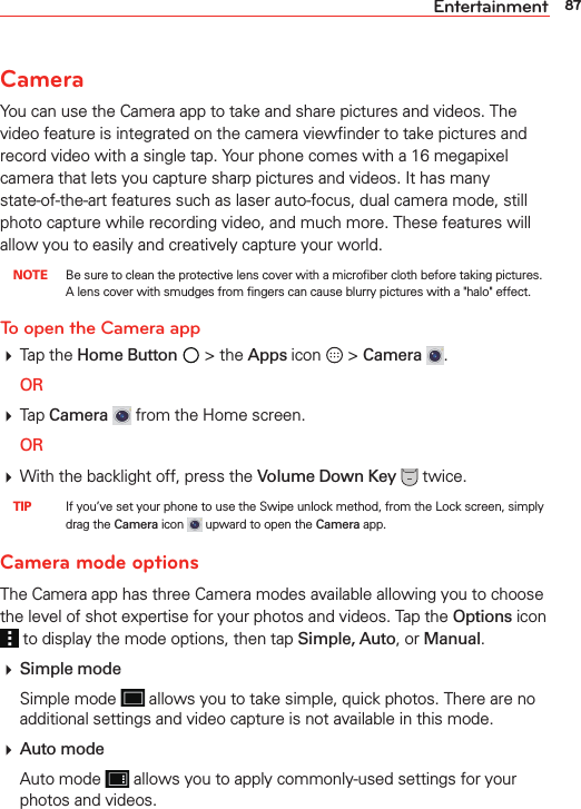87EntertainmentCameraYou can use the Camera app to take and share pictures and videos. The video feature is integrated on the camera viewﬁnder to take pictures and record video with a single tap. Your phone comes with a 16 megapixel camera that lets you capture sharp pictures and videos. It has many state-of-the-art features such as laser auto-focus, dual camera mode, still photo capture while recording video, and much more. These features will allow you to easily and creatively capture your world. NOTE  Be sure to clean the protective lens cover with a microﬁber cloth before taking pictures. A lens cover with smudges from ﬁngers can cause blurry pictures with a &quot;halo&quot; effect.To open the Camera app Tap the Home Button  &gt; the Apps icon   &gt; Camera  . OR Tap Camera  from the Home screen. OR With the backlight off, press the Volume Down Key  twice. TIP    If you’ve set your phone to use the Swipe unlock method, from the Lock screen, simply drag the Camera icon   upward to open the Camera app.Camera mode optionsThe Camera app has three Camera modes available allowing you to choose the level of shot expertise for your photos and videos. Tap the Options icon  to display the mode options, then tap Simple, Auto, or Manual.  Simple mode Simple mode   allows you to take simple, quick photos. There are no additional settings and video capture is not available in this mode.  Auto mode Auto mode   allows you to apply commonly-used settings for your photos and videos.