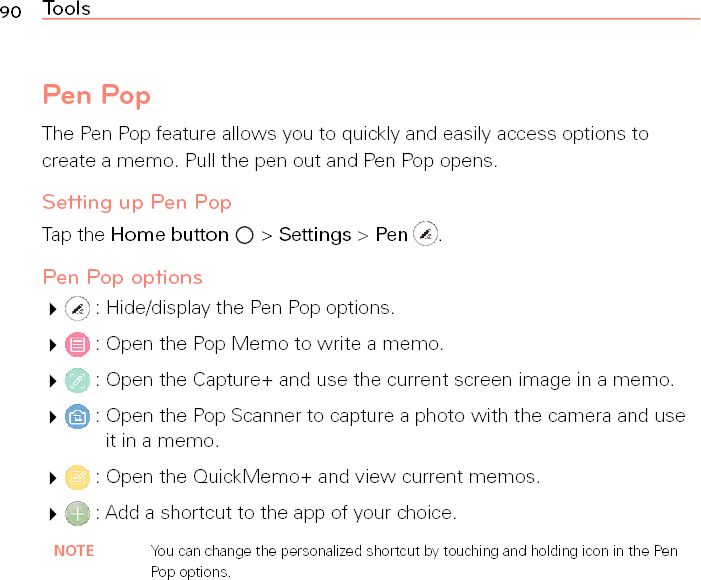 90 ToolsPen PopThe Pen Pop feature allows you to quickly and easily access options to create a memo. Pull the pen out and Pen Pop opens.Setting up Pen PopTap the Home button  &gt; Settings &gt; Pen  .Pen Pop options  : Hide/display the Pen Pop options.  : Open the Pop Memo to write a memo.  : Open the Capture+ and use the current screen image in a memo.  :  Open the Pop Scanner to capture a photo with the camera and use it in a memo.  : Open the QuickMemo+ and view current memos.  : Add a shortcut to the app of your choice.NOTE You can change the personalized shortcut by touching and holding icon in the Pen Pop options.