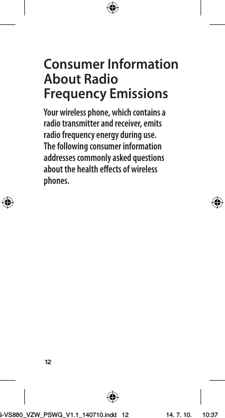 12Consumer Information About Radio Frequency EmissionsYour wireless phone, which contains a radio transmitter and receiver, emits radio frequency energy during use. The following consumer information addresses commonly asked questions about the health eﬀects of wireless phones.LG-VS880_VZW_PSWG_V1.1_140710.indd   12 14. 7. 10.    10:37