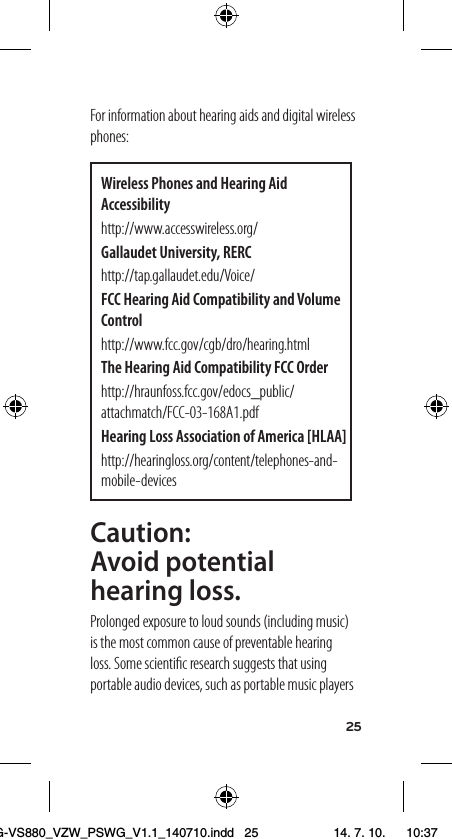 25For information about hearing aids and digital wireless phones:Wireless Phones and Hearing Aid Accessibilityhttp://www.accesswireless.org/Gallaudet University, RERChttp://tap.gallaudet.edu/Voice/FCC Hearing Aid Compatibility and Volume Controlhttp://www.fcc.gov/cgb/dro/hearing.htmlThe Hearing Aid Compatibility FCC Orderhttp://hraunfoss.fcc.gov/edocs_public/attachmatch/FCC-03-168A1.pdfHearing Loss Association of America [HLAA]http://hearingloss.org/content/telephones-and-mobile-devicesCaution:  Avoid potential hearing loss.Prolonged exposure to loud sounds (including music) is the most common cause of preventable hearing loss. Some scientiﬁc research suggests that using portable audio devices, such as portable music players LG-VS880_VZW_PSWG_V1.1_140710.indd   25 14. 7. 10.    10:37