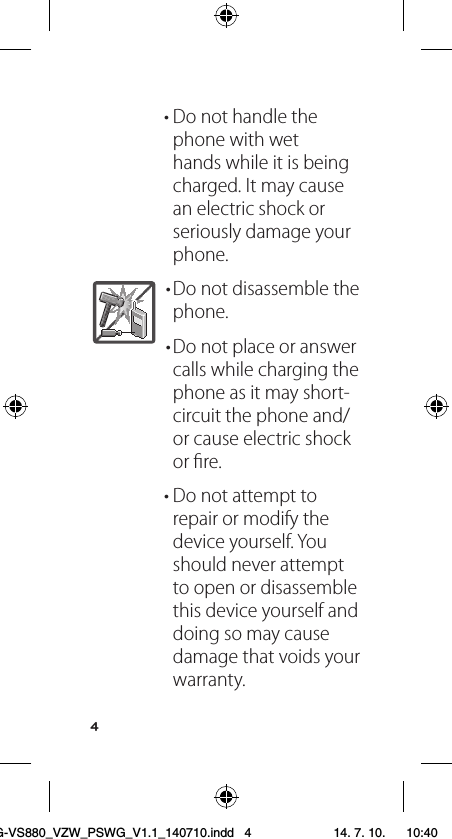 4• Do not handle the phone with wet hands while it is being charged. It may cause an electric shock or seriously damage your phone.• Do not disassemble the phone.• Do not place or answer calls while charging the phone as it may short-circuit the phone and/or cause electric shock or ﬁre.• Do not attempt to repair or modify the device yourself. You should never attempt to open or disassemble this device yourself and doing so may cause damage that voids your warranty.LG-VS880_VZW_PSWG_V1.1_140710.indd   4 14. 7. 10.    10:40