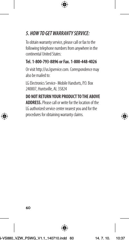 605. HOW TO GET WARRANTY SERVICE:To obtain warranty service, please call or fax to the following telephone numbers from anywhere in the continental United States:Tel. 1-800-793-8896 or Fax. 1-800-448-4026Or visit http://us.lgservice.com. Correspondence may also be mailed to:LG Electronics Service- Mobile Handsets, P.O. Box 240007, Huntsville, AL 35824DO NOT RETURN YOUR PRODUCT TO THE ABOVE ADDRESS. Please call or write for the location of the LG authorized service center nearest you and for the procedures for obtaining warranty claims.LG-VS880_VZW_PSWG_V1.1_140710.indd   60 14. 7. 10.    10:37