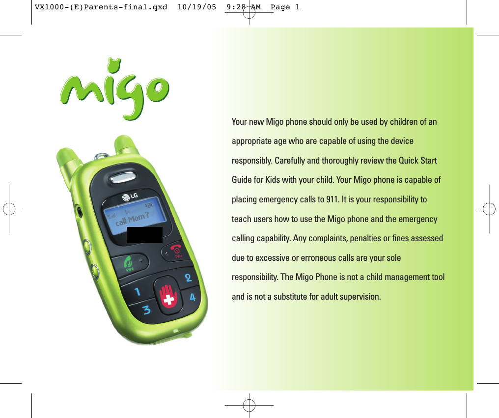Your new Migo phone should only be used by children of anappropriate age who are capable of using the deviceresponsibly. Carefully and thoroughly review the Quick StartGuide for Kids with your child. Your Migo phone is capable ofplacing emergency calls to 911. It is your responsibility toteach users how to use the Migo phone and the emergencycalling capability. Any complaints, penalties or fines assesseddue to excessive or erroneous calls are your soleresponsibility. The Migo Phone is not a child management tooland is not a substitute for adult supervision. VX1000-(E)Parents-final.qxd  10/19/05  9:28 AM  Page 1