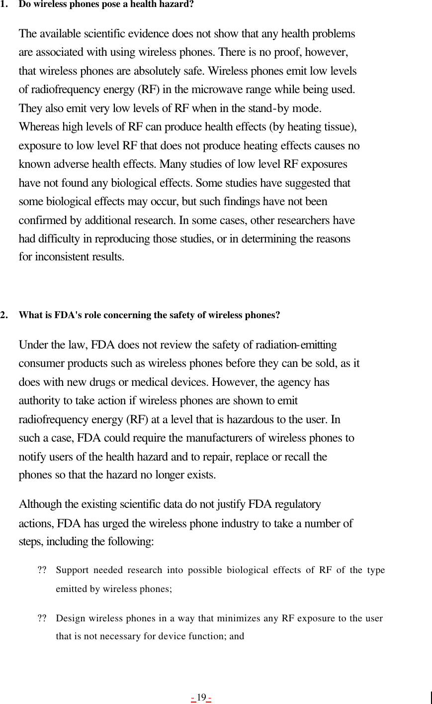- 19 -  1. Do wireless phones pose a health hazard?  The available scientific evidence does not show that any health problems are associated with using wireless phones. There is no proof, however, that wireless phones are absolutely safe. Wireless phones emit low levels of radiofrequency energy (RF) in the microwave range while being used. They also emit very low levels of RF when in the stand-by mode. Whereas high levels of RF can produce health effects (by heating tissue), exposure to low level RF that does not produce heating effects causes no known adverse health effects. Many studies of low level RF exposures have not found any biological effects. Some studies have suggested that some biological effects may occur, but such findings have not been confirmed by additional research. In some cases, other researchers have had difficulty in reproducing those studies, or in determining the reasons for inconsistent results.   2. What is FDA&apos;s role concerning the safety of wireless phones?  Under the law, FDA does not review the safety of radiation-emitting consumer products such as wireless phones before they can be sold, as it does with new drugs or medical devices. However, the agency has authority to take action if wireless phones are shown to emit radiofrequency energy (RF) at a level that is hazardous to the user. In such a case, FDA could require the manufacturers of wireless phones to notify users of the health hazard and to repair, replace or recall the phones so that the hazard no longer exists. Although the existing scientific data do not justify FDA regulatory actions, FDA has urged the wireless phone industry to take a number of steps, including the following: ?? Support needed research into possible biological effects of RF of the type emitted by wireless phones;   ?? Design wireless phones in a way that minimizes any RF exposure to the user that is not necessary for device function; and   