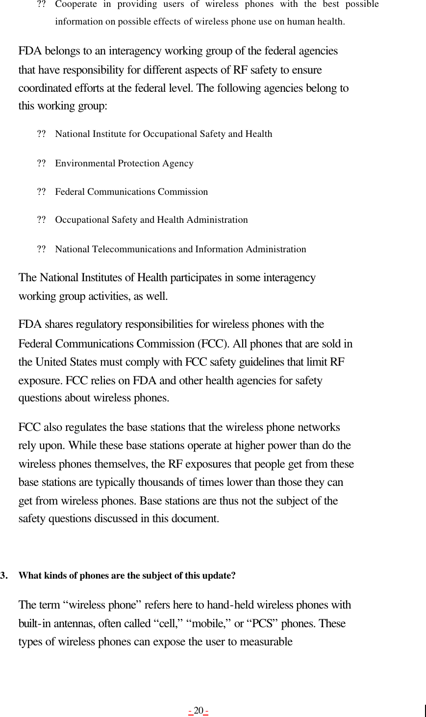 - 20 - ?? Cooperate in providing users of wireless phones with the best possible information on possible effects of wireless phone use on human health.   FDA belongs to an interagency working group of the federal agencies that have responsibility for different aspects of RF safety to ensure coordinated efforts at the federal level. The following agencies belong to this working group: ?? National Institute for Occupational Safety and Health   ?? Environmental Protection Agency   ?? Federal Communications Commission   ?? Occupational Safety and Health Administration   ?? National Telecommunications and Information Administration   The National Institutes of Health participates in some interagency working group activities, as well. FDA shares regulatory responsibilities for wireless phones with the Federal Communications Commission (FCC). All phones that are sold in the United States must comply with FCC safety guidelines that limit RF exposure. FCC relies on FDA and other health agencies for safety questions about wireless phones. FCC also regulates the base stations that the wireless phone networks rely upon. While these base stations operate at higher power than do the wireless phones themselves, the RF exposures that people get from these base stations are typically thousands of times lower than those they can get from wireless phones. Base stations are thus not the subject of the safety questions discussed in this document.   3. What kinds of phones are the subject of this update?  The term “wireless phone” refers here to hand-held wireless phones with built-in antennas, often called “cell,” “mobile,” or “PCS” phones. These types of wireless phones can expose the user to measurable 
