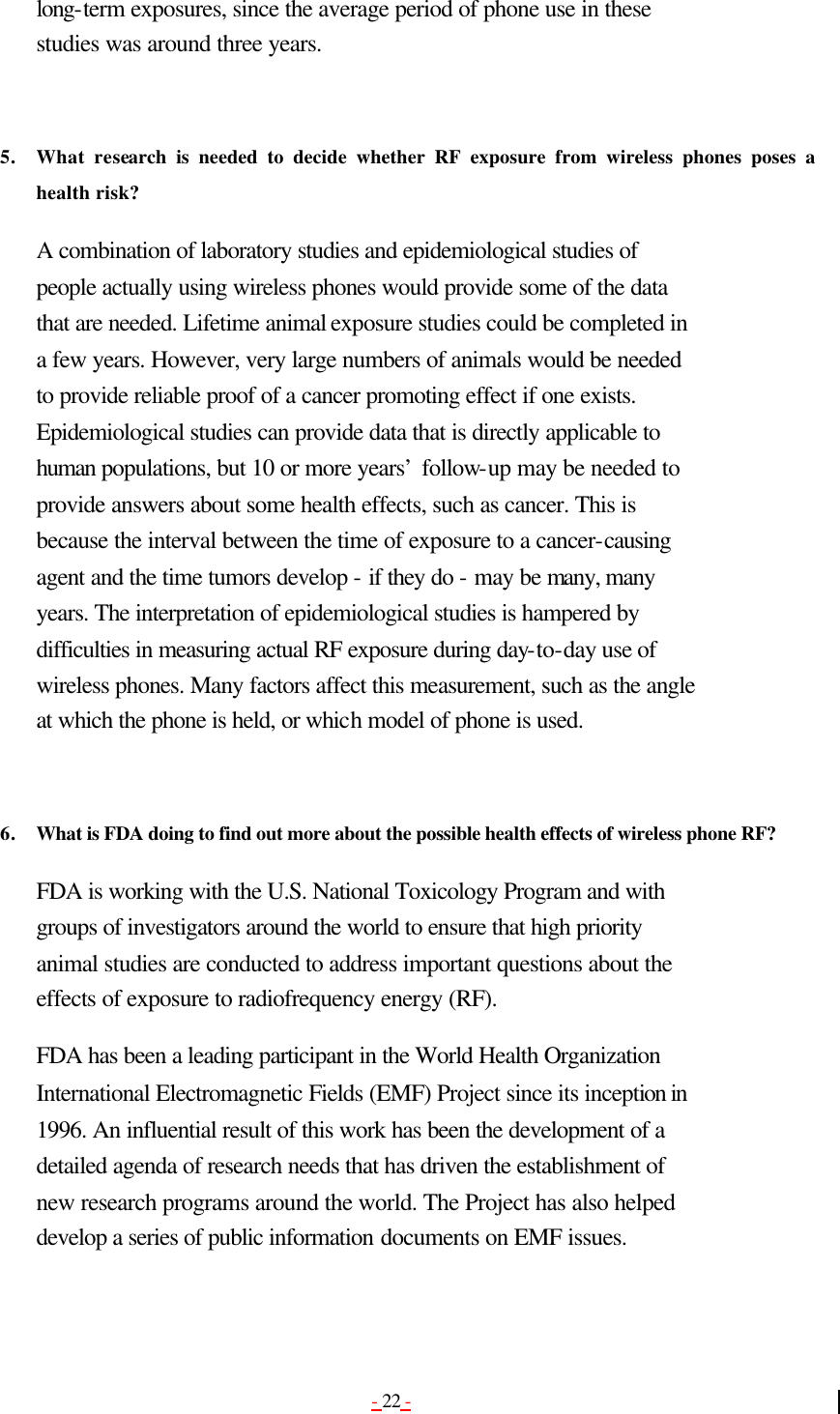 - 22 - long-term exposures, since the average period of phone use in these studies was around three years.   5. What research is needed to decide whether RF exposure from wireless phones poses a health risk?  A combination of laboratory studies and epidemiological studies of people actually using wireless phones would provide some of the data that are needed. Lifetime animal exposure studies could be completed in a few years. However, very large numbers of animals would be needed to provide reliable proof of a cancer promoting effect if one exists. Epidemiological studies can provide data that is directly applicable to human populations, but 10 or more years’ follow-up may be needed to provide answers about some health effects, such as cancer. This is because the interval between the time of exposure to a cancer-causing agent and the time tumors develop - if they do - may be many, many years. The interpretation of epidemiological studies is hampered by difficulties in measuring actual RF exposure during day-to-day use of wireless phones. Many factors affect this measurement, such as the angle at which the phone is held, or which model of phone is used.   6. What is FDA doing to find out more about the possible health effects of wireless phone RF?  FDA is working with the U.S. National Toxicology Program and with groups of investigators around the world to ensure that high priority animal studies are conducted to address important questions about the effects of exposure to radiofrequency energy (RF). FDA has been a leading participant in the World Health Organization International Electromagnetic Fields (EMF) Project since its inception in 1996. An influential result of this work has been the development of a detailed agenda of research needs that has driven the establishment of new research programs around the world. The Project has also helped develop a series of public information documents on EMF issues. 