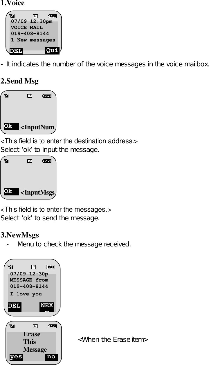 1.Voice         - It indicates the number of the voice messages in the voice mailbox.  2.Send Msg       &lt;This field is to enter the destination address.&gt; Select ‘ok’ to input the message.       &lt;This field is to enter the messages.&gt; Select ‘ok’ to send the message.  3.NewMsgs - Menu to check the message received.        Select the ‘DEL’.       &lt;When the Erase item&gt;  -      DEL NEXT D07/09 12:30p MESSAGE from 019-408-8144 I love you  yes no DErase This MessageDEL Quit D07/09 12:30pm VOICE MAIL 019-408-8144 1 New messages Message  Ok D&lt;InputNumOk D&lt;InputMsgs