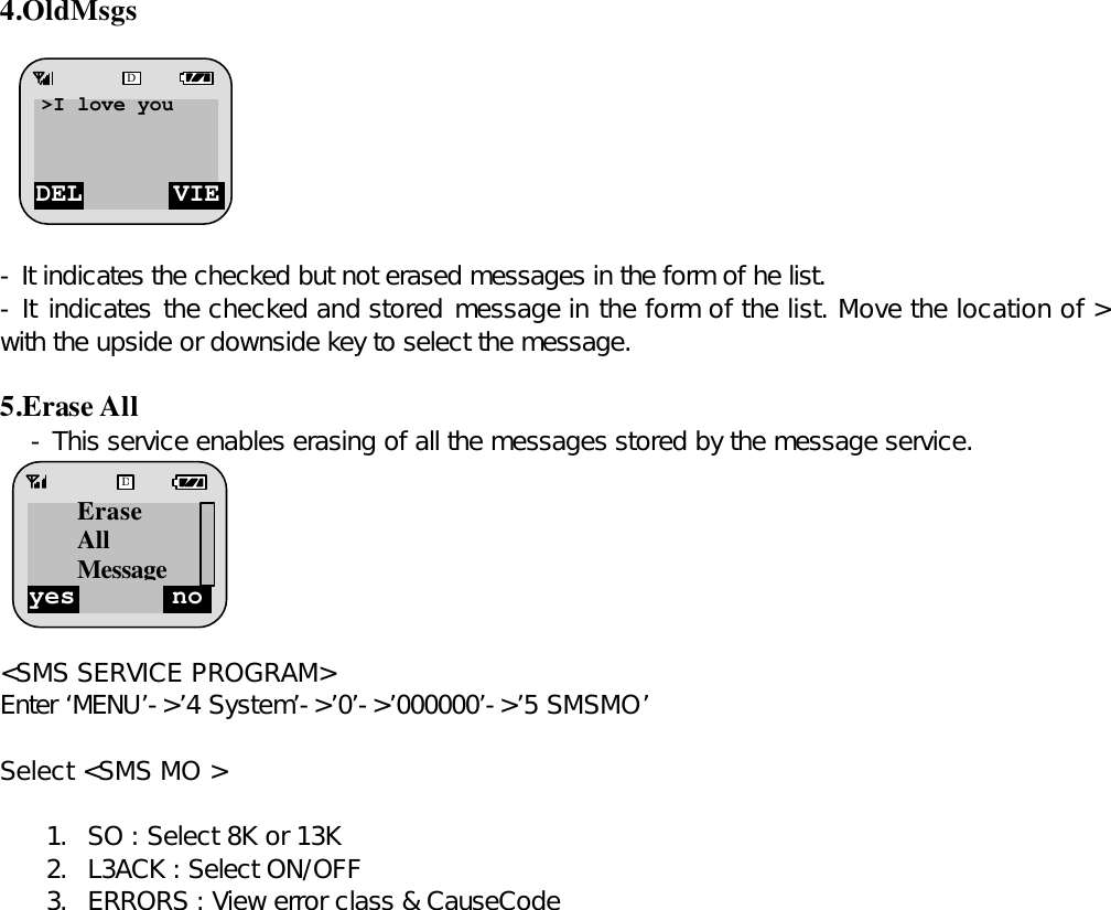 4.OldMsgs        - It indicates the checked but not erased messages in the form of he list. - It indicates the checked and stored message in the form of the list. Move the location of &gt; with the upside or downside key to select the message.   5.Erase All - This service enables erasing of all the messages stored by the message service.        &lt;SMS SERVICE PROGRAM&gt; Enter ‘MENU’-&gt;’4 System’-&gt;’0’-&gt;’000000’-&gt;’5 SMSMO’  Select &lt;SMS MO &gt;  1. SO : Select 8K or 13K 2. L3ACK : Select ON/OFF 3. ERRORS : View error class &amp; CauseCode                   DEL VIEW D&gt;I love you  yes no D Erase All Message