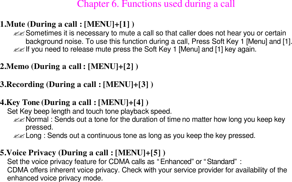 Chapter 6. Functions used during a call  1.Mute (During a call : [MENU]+[1] ) ??Sometimes it is necessary to mute a call so that caller does not hear you or certain background noise. To use this function during a call, Press Soft Key 1 [Menu] and [1]. ??If you need to release mute press the Soft Key 1 [Menu] and [1] key again.  2.Memo (During a call : [MENU]+[2] )  3.Recording (During a call : [MENU]+[3] )  4.Key Tone (During a call : [MENU]+[4] ) Set Key beep length and touch tone playback speed. ??Normal : Sends out a tone for the duration of time no matter how long you keep key pressed. ??Long : Sends out a continuous tone as long as you keep the key pressed.  5.Voice Privacy (During a call : [MENU]+[5] ) Set the voice privacy feature for CDMA calls as “Enhanced” or “Standard” : CDMA offers inherent voice privacy. Check with your service provider for availability of the enhanced voice privacy mode.                              