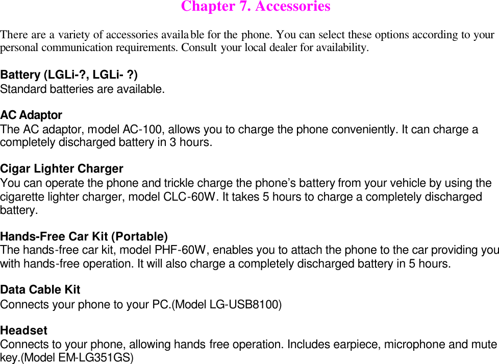  Chapter 7. Accessories  There are a variety of accessories available for the phone. You can select these options according to your personal communication requirements. Consult your local dealer for availability.  Battery (LGLi-?, LGLi- ?) Standard batteries are available.  AC Adaptor The AC adaptor, model AC-100, allows you to charge the phone conveniently. It can charge a completely discharged battery in 3 hours.  Cigar Lighter Charger You can operate the phone and trickle charge the phone’s battery from your vehicle by using the cigarette lighter charger, model CLC-60W. It takes 5 hours to charge a completely discharged battery.  Hands-Free Car Kit (Portable) The hands-free car kit, model PHF-60W, enables you to attach the phone to the car providing you with hands-free operation. It will also charge a completely discharged battery in 5 hours.  Data Cable Kit Connects your phone to your PC.(Model LG-USB8100)  Headset Connects to your phone, allowing hands free operation. Includes earpiece, microphone and mute key.(Model EM-LG351GS)   