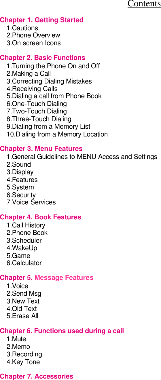 Contents  Chapter 1. Getting Started             1.Cautions                2.Phone Overview               3.On screen Icons               Chapter 2. Basic Functions             1.Turning the Phone On and Off             2.Making a Call                 3.Correcting Dialing Mistakes           4.Receiving Calls              5.Dialing a call from Phone Book               6.One-Touch Dialing                7.Two-Touch Dialing                  8.Three-Touch Dialing              9.Dialing from a Memory List           10.Dialing from a Memory Location                Chapter 3. Menu Features             1.General Guidelines to MENU Access and Settings      2.Sound           3.Display                 4.Features                 5.System                 6.Security                 7.Voice Services                 Chapter 4. Book Features             1.Call History                 2.Phone Book                 3.Scheduler 4.WakeUp 5.Game 6.Calculator    Chapter 5. Message Features           1.Voice           2.Send Msg                 3.New Text                 4.Old Text                 5.Erase All                         Chapter 6. Functions used during a call         1.Mute           2.Memo           3.Recording                4.Key Tone                  Chapter 7. Accessories             