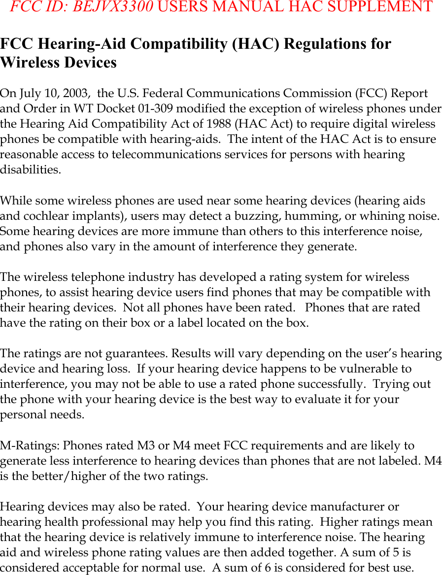  FCC ID: BEJVX3300 USERS MANUAL HAC SUPPLEMENT FCC Hearing-Aid Compatibility (HAC) Regulations for Wireless Devices  On July 10, 2003,  the U.S. Federal Communications Commission (FCC) Report and Order in WT Docket 01-309 modified the exception of wireless phones under the Hearing Aid Compatibility Act of 1988 (HAC Act) to require digital wireless phones be compatible with hearing-aids.  The intent of the HAC Act is to ensure reasonable access to telecommunications services for persons with hearing disabilities.    While some wireless phones are used near some hearing devices (hearing aids and cochlear implants), users may detect a buzzing, humming, or whining noise. Some hearing devices are more immune than others to this interference noise, and phones also vary in the amount of interference they generate.  The wireless telephone industry has developed a rating system for wireless phones, to assist hearing device users find phones that may be compatible with their hearing devices.  Not all phones have been rated.   Phones that are rated have the rating on their box or a label located on the box.   The ratings are not guarantees. Results will vary depending on the user’s hearing device and hearing loss.  If your hearing device happens to be vulnerable to interference, you may not be able to use a rated phone successfully.  Trying out the phone with your hearing device is the best way to evaluate it for your personal needs.  M-Ratings: Phones rated M3 or M4 meet FCC requirements and are likely to generate less interference to hearing devices than phones that are not labeled. M4 is the better/higher of the two ratings.  Hearing devices may also be rated.  Your hearing device manufacturer or hearing health professional may help you find this rating.  Higher ratings mean that the hearing device is relatively immune to interference noise. The hearing aid and wireless phone rating values are then added together. A sum of 5 is considered acceptable for normal use.  A sum of 6 is considered for best use.    