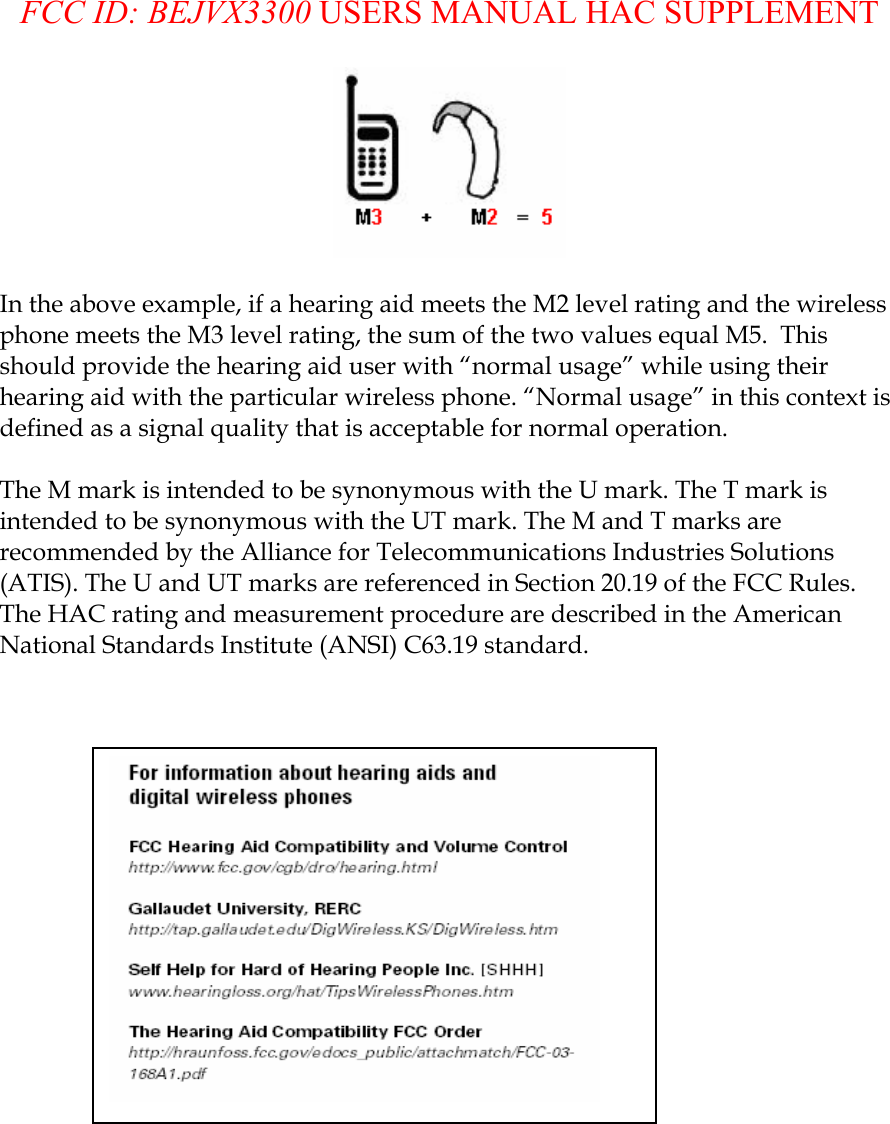  FCC ID: BEJVX3300 USERS MANUAL HAC SUPPLEMENT   In the above example, if a hearing aid meets the M2 level rating and the wireless phone meets the M3 level rating, the sum of the two values equal M5.  This should provide the hearing aid user with “normal usage” while using their hearing aid with the particular wireless phone. “Normal usage” in this context is defined as a signal quality that is acceptable for normal operation.   The M mark is intended to be synonymous with the U mark. The T mark is intended to be synonymous with the UT mark. The M and T marks are recommended by the Alliance for Telecommunications Industries Solutions (ATIS). The U and UT marks are referenced in Section 20.19 of the FCC Rules. The HAC rating and measurement procedure are described in the American National Standards Institute (ANSI) C63.19 standard.    