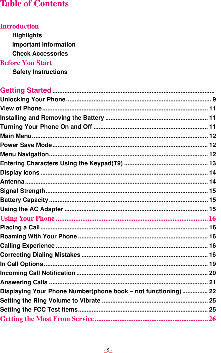 - 5 - Table of Contents  Introduction Highlights         Important Information        Check Accessories  Before You Start           Safety Instructions  Getting Started...............................................................................................  Unlocking Your Phone..................................................................................... 9 View of Phone................................................................................................. 11 Installing and Removing the Battery ............................................................ 11 Turning Your Phone On and Off ................................................................... 11 Main Menu....................................................................................................... 12 Power Save Mode........................................................................................... 12 Menu Navigation............................................................................................. 12 Entering Characters Using the Keypad(T9) ................................................. 13 Display Icons .................................................................................................. 14 Antenna........................................................................................................... 14 Signal Strength............................................................................................... 15 Battery Capacity............................................................................................. 15 Using the AC Adapter .................................................................................... 15 Using Your Phone ......................................................................................16 Placing a Call.................................................................................................. 16 Roaming With Your Phone ............................................................................ 16 Calling Experience ......................................................................................... 16 Correcting Dialing Mistakes .......................................................................... 16 In Call Options................................................................................................ 19 Incoming Call Notification ............................................................................. 20 Answering Calls ............................................................................................. 21 Displaying Your Phone Number(phone book – not functioning)............... 22 Setting the Ring Volume to Vibrate .............................................................. 25 Setting the FCC Test items............................................................................ 25 Getting the Most From Service................................................................26 