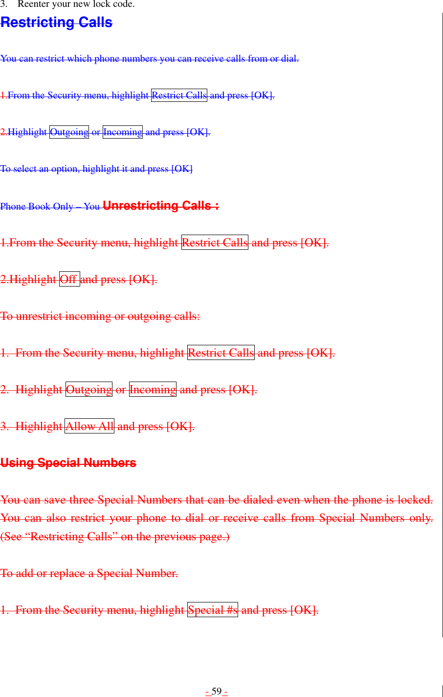 - 59 -  3.  Reenter your new lock code. Restricting Calls  You can restrict which phone numbers you can receive calls from or dial.  1.From the Security menu, highlight Restrict Calls and press [OK].  2.Highlight Outgoing or Incoming and press [OK].  To select an option, highlight it and press [OK]  Phone Book Only – You Unrestricting Calls :  1.From the Security menu, highlight Restrict Calls and press [OK].  2.Highlight Off and press [OK].  To unrestrict incoming or outgoing calls:  1. From the Security menu, highlight Restrict Calls and press [OK].  2. Highlight Outgoing or Incoming and press [OK].  3. Highlight Allow All and press [OK].  Using Special Numbers  You can save three Special Numbers that can be dialed even when the phone is locked. You can also restrict your phone to dial or receive calls from Special Numbers only. (See “Restricting Calls” on the previous page.)  To add or replace a Special Number.  1.  From the Security menu, highlight Special #s and press [OK].  