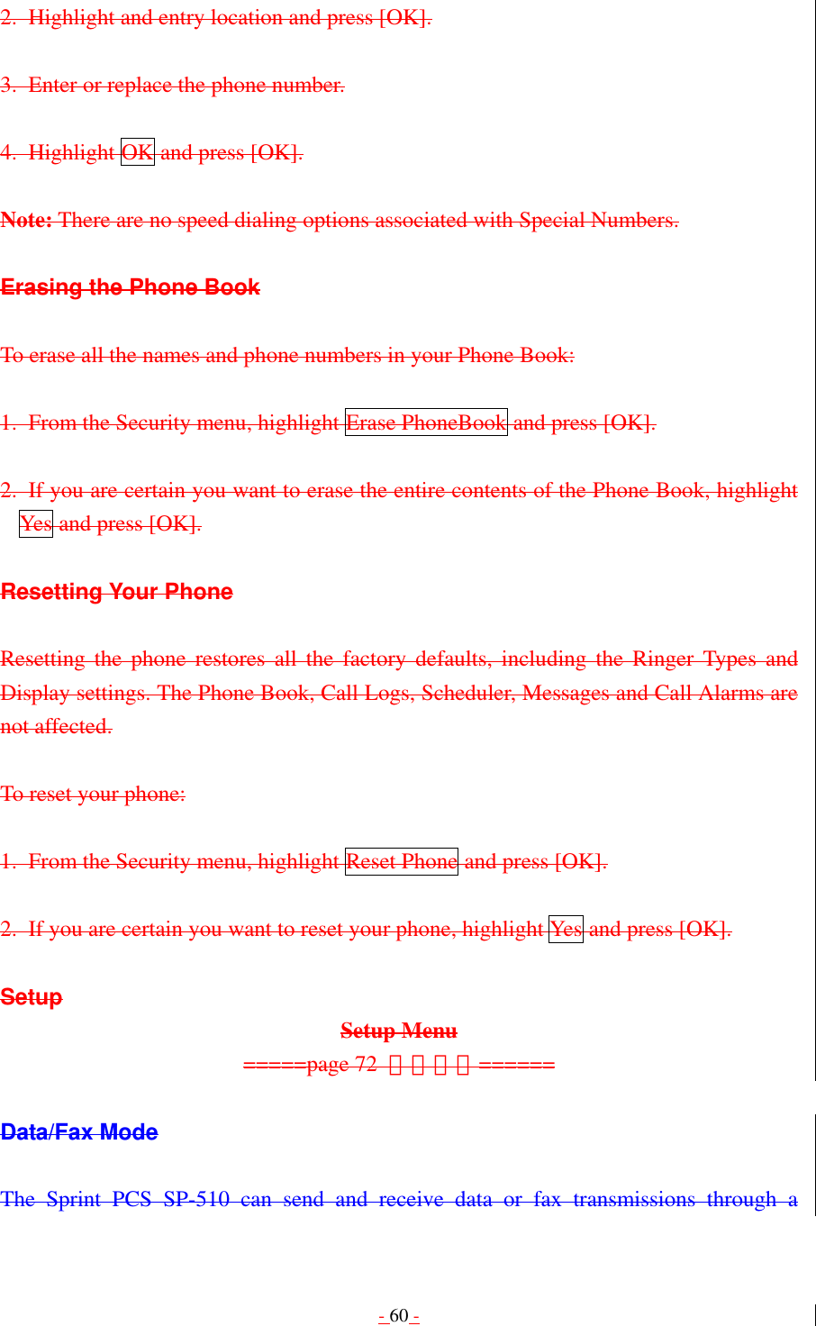 - 60 - 2.  Highlight and entry location and press [OK].  3.  Enter or replace the phone number.  4. Highlight OK and press [OK].  Note: There are no speed dialing options associated with Special Numbers.  Erasing the Phone Book  To erase all the names and phone numbers in your Phone Book:  1. From the Security menu, highlight Erase PhoneBook and press [OK].  2.  If you are certain you want to erase the entire contents of the Phone Book, highlight Yes and press [OK].  Resetting Your Phone  Resetting the phone restores all the factory defaults, including the Ringer Types and Display settings. The Phone Book, Call Logs, Scheduler, Messages and Call Alarms are not affected.  To reset your phone:  1.  From the Security menu, highlight Reset Phone and press [OK].  2.  If you are certain you want to reset your phone, highlight Yes and press [OK].  Setup Setup Menu =====page 72  그림추가======  Data/Fax Mode  The Sprint PCS SP-510 can send and receive data or fax transmissions through a 