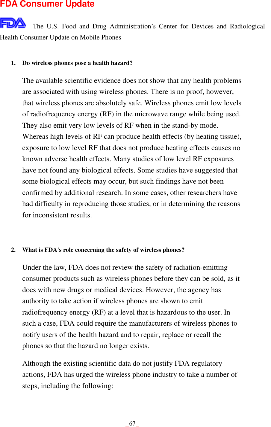 - 67 -  FDA Consumer Update  The U.S. Food and Drug Administration’s Center for Devices and Radiological Health Consumer Update on Mobile Phones  1.  Do wireless phones pose a health hazard?   The available scientific evidence does not show that any health problems are associated with using wireless phones. There is no proof, however, that wireless phones are absolutely safe. Wireless phones emit low levels of radiofrequency energy (RF) in the microwave range while being used. They also emit very low levels of RF when in the stand-by mode. Whereas high levels of RF can produce health effects (by heating tissue), exposure to low level RF that does not produce heating effects causes no known adverse health effects. Many studies of low level RF exposures have not found any biological effects. Some studies have suggested that some biological effects may occur, but such findings have not been confirmed by additional research. In some cases, other researchers have had difficulty in reproducing those studies, or in determining the reasons for inconsistent results.   2.  What is FDA&apos;s role concerning the safety of wireless phones?   Under the law, FDA does not review the safety of radiation-emitting consumer products such as wireless phones before they can be sold, as it does with new drugs or medical devices. However, the agency has authority to take action if wireless phones are shown to emit radiofrequency energy (RF) at a level that is hazardous to the user. In such a case, FDA could require the manufacturers of wireless phones to notify users of the health hazard and to repair, replace or recall the phones so that the hazard no longer exists. Although the existing scientific data do not justify FDA regulatory actions, FDA has urged the wireless phone industry to take a number of steps, including the following: 