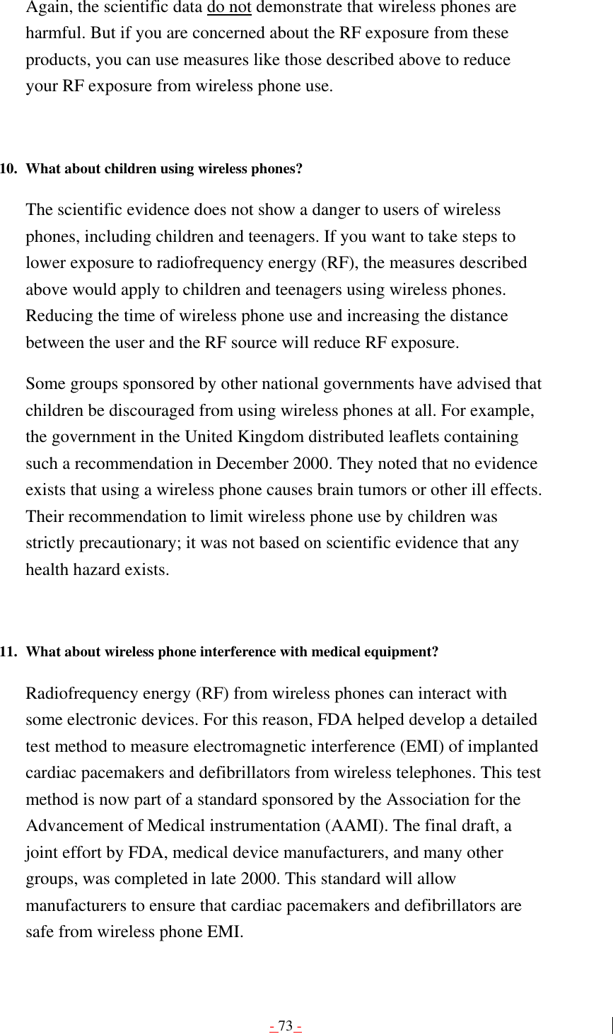 - 73 - Again, the scientific data do not demonstrate that wireless phones are harmful. But if you are concerned about the RF exposure from these products, you can use measures like those described above to reduce your RF exposure from wireless phone use.   10.  What about children using wireless phones?   The scientific evidence does not show a danger to users of wireless phones, including children and teenagers. If you want to take steps to lower exposure to radiofrequency energy (RF), the measures described above would apply to children and teenagers using wireless phones. Reducing the time of wireless phone use and increasing the distance between the user and the RF source will reduce RF exposure. Some groups sponsored by other national governments have advised that children be discouraged from using wireless phones at all. For example, the government in the United Kingdom distributed leaflets containing such a recommendation in December 2000. They noted that no evidence exists that using a wireless phone causes brain tumors or other ill effects. Their recommendation to limit wireless phone use by children was strictly precautionary; it was not based on scientific evidence that any health hazard exists.   11.  What about wireless phone interference with medical equipment?   Radiofrequency energy (RF) from wireless phones can interact with some electronic devices. For this reason, FDA helped develop a detailed test method to measure electromagnetic interference (EMI) of implanted cardiac pacemakers and defibrillators from wireless telephones. This test method is now part of a standard sponsored by the Association for the Advancement of Medical instrumentation (AAMI). The final draft, a joint effort by FDA, medical device manufacturers, and many other groups, was completed in late 2000. This standard will allow manufacturers to ensure that cardiac pacemakers and defibrillators are safe from wireless phone EMI. 