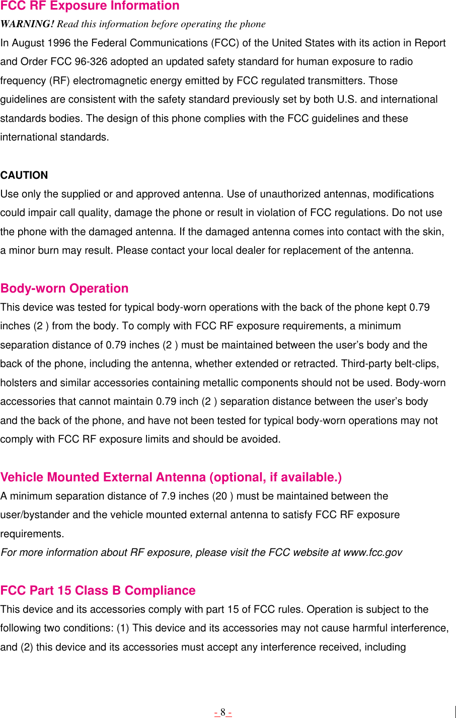 - 8 -  FCC RF Exposure Information WARNING! Read this information before operating the phone In August 1996 the Federal Communications (FCC) of the United States with its action in Report and Order FCC 96-326 adopted an updated safety standard for human exposure to radio frequency (RF) electromagnetic energy emitted by FCC regulated transmitters. Those guidelines are consistent with the safety standard previously set by both U.S. and international standards bodies. The design of this phone complies with the FCC guidelines and these international standards.  CAUTION Use only the supplied or and approved antenna. Use of unauthorized antennas, modifications could impair call quality, damage the phone or result in violation of FCC regulations. Do not use the phone with the damaged antenna. If the damaged antenna comes into contact with the skin, a minor burn may result. Please contact your local dealer for replacement of the antenna.  Body-worn Operation This device was tested for typical body-worn operations with the back of the phone kept 0.79 inches (2 ) from the body. To comply with FCC RF exposure requirements, a minimum separation distance of 0.79 inches (2 ) must be maintained between the user’s body and the back of the phone, including the antenna, whether extended or retracted. Third-party belt-clips, holsters and similar accessories containing metallic components should not be used. Body-worn accessories that cannot maintain 0.79 inch (2 ) separation distance between the user’s body and the back of the phone, and have not been tested for typical body-worn operations may not comply with FCC RF exposure limits and should be avoided.  Vehicle Mounted External Antenna (optional, if available.) A minimum separation distance of 7.9 inches (20 ) must be maintained between the user/bystander and the vehicle mounted external antenna to satisfy FCC RF exposure requirements. For more information about RF exposure, please visit the FCC website at www.fcc.gov  FCC Part 15 Class B Compliance This device and its accessories comply with part 15 of FCC rules. Operation is subject to the following two conditions: (1) This device and its accessories may not cause harmful interference, and (2) this device and its accessories must accept any interference received, including 