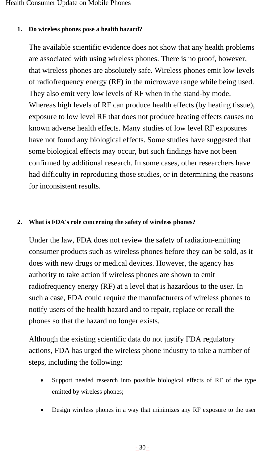 - 30 - Health Consumer Update on Mobile Phones  1. Do wireless phones pose a health hazard?   The available scientific evidence does not show that any health problems are associated with using wireless phones. There is no proof, however, that wireless phones are absolutely safe. Wireless phones emit low levels of radiofrequency energy (RF) in the microwave range while being used. They also emit very low levels of RF when in the stand-by mode. Whereas high levels of RF can produce health effects (by heating tissue), exposure to low level RF that does not produce heating effects causes no known adverse health effects. Many studies of low level RF exposures have not found any biological effects. Some studies have suggested that some biological effects may occur, but such findings have not been confirmed by additional research. In some cases, other researchers have had difficulty in reproducing those studies, or in determining the reasons for inconsistent results.   2. What is FDA&apos;s role concerning the safety of wireless phones?   Under the law, FDA does not review the safety of radiation-emitting consumer products such as wireless phones before they can be sold, as it does with new drugs or medical devices. However, the agency has authority to take action if wireless phones are shown to emit radiofrequency energy (RF) at a level that is hazardous to the user. In such a case, FDA could require the manufacturers of wireless phones to notify users of the health hazard and to repair, replace or recall the phones so that the hazard no longer exists. Although the existing scientific data do not justify FDA regulatory actions, FDA has urged the wireless phone industry to take a number of steps, including the following: • Support needed research into possible biological effects of RF of the type emitted by wireless phones;   • Design wireless phones in a way that minimizes any RF exposure to the user 