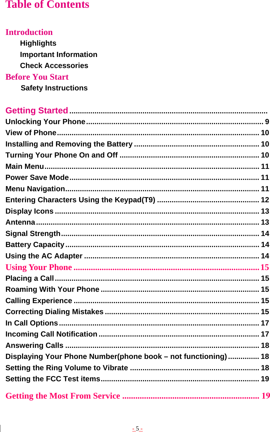- 5 - Table of Contents  Introduction Highlights         Important Information        Check Accessories  Before You Start           Safety Instructions  Getting Started...............................................................................................  Unlocking Your Phone..................................................................................... 9 View of Phone................................................................................................. 10 Installing and Removing the Battery ............................................................ 10 Turning Your Phone On and Off ................................................................... 10 Main Menu....................................................................................................... 11 Power Save Mode........................................................................................... 11 Menu Navigation............................................................................................. 11 Entering Characters Using the Keypad(T9) ................................................. 12 Display Icons .................................................................................................. 13 Antenna........................................................................................................... 13 Signal Strength............................................................................................... 14 Battery Capacity............................................................................................. 14 Using the AC Adapter .................................................................................... 14 Using Your Phone ......................................................................................15 Placing a Call.................................................................................................. 15 Roaming With Your Phone ............................................................................ 15 Calling Experience ......................................................................................... 15 Correcting Dialing Mistakes .......................................................................... 15 In Call Options................................................................................................ 17 Incoming Call Notification ............................................................................. 17 Answering Calls ............................................................................................. 18 Displaying Your Phone Number(phone book – not functioning)............... 18 Setting the Ring Volume to Vibrate .............................................................. 18 Setting the FCC Test items............................................................................ 19 Getting the Most From Service ............................................................... 19