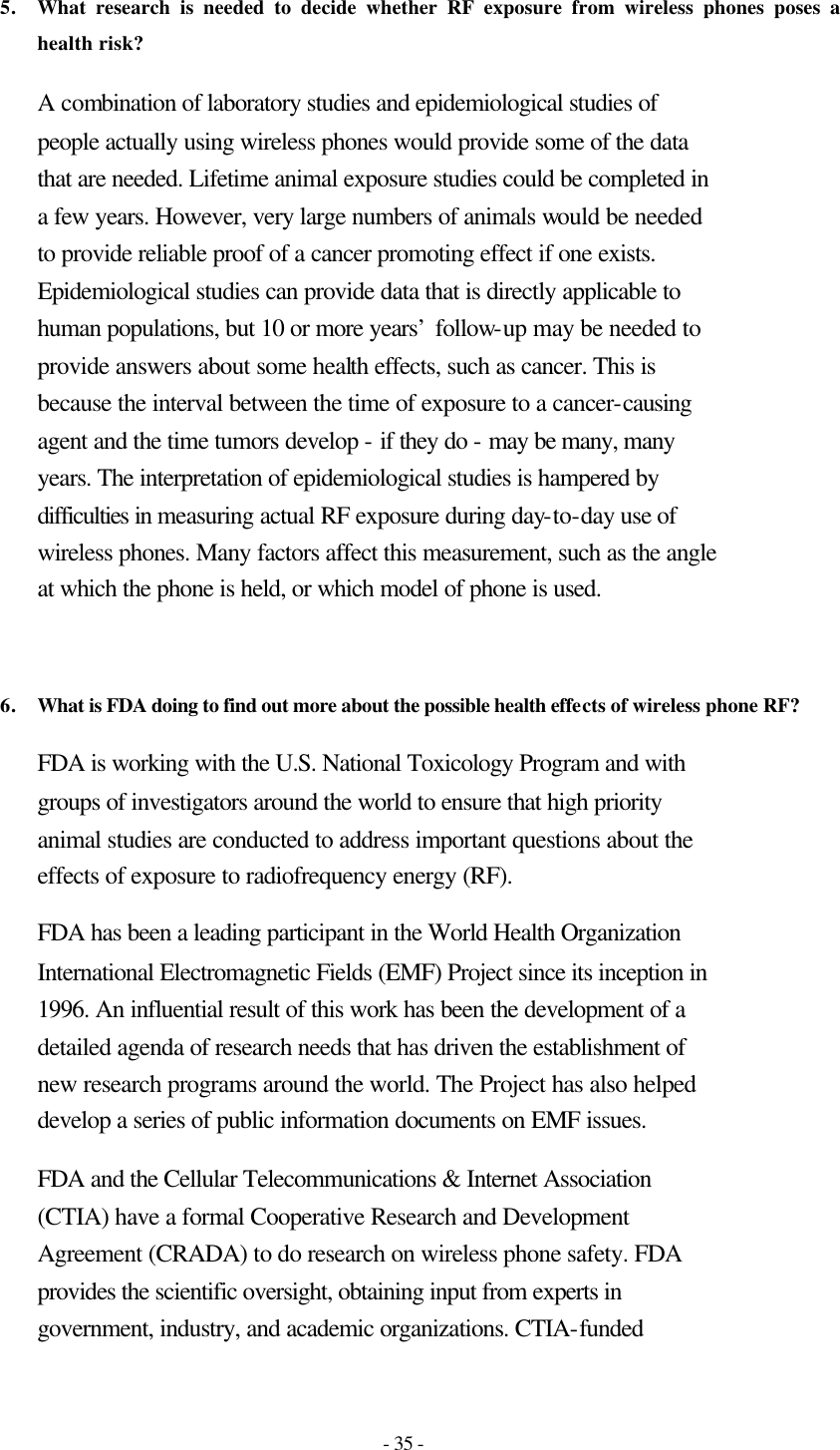 - 35 - 5. What research is needed to decide whether RF exposure from wireless phones poses a health risk?  A combination of laboratory studies and epidemiological studies of people actually using wireless phones would provide some of the data that are needed. Lifetime animal exposure studies could be completed in a few years. However, very large numbers of animals would be needed to provide reliable proof of a cancer promoting effect if one exists. Epidemiological studies can provide data that is directly applicable to human populations, but 10 or more years’ follow-up may be needed to provide answers about some health effects, such as cancer. This is because the interval between the time of exposure to a cancer-causing agent and the time tumors develop - if they do - may be many, many years. The interpretation of epidemiological studies is hampered by difficulties in measuring actual RF exposure during day-to-day use of wireless phones. Many factors affect this measurement, such as the angle at which the phone is held, or which model of phone is used.   6. What is FDA doing to find out more about the possible health effects of wireless phone RF?  FDA is working with the U.S. National Toxicology Program and with groups of investigators around the world to ensure that high priority animal studies are conducted to address important questions about the effects of exposure to radiofrequency energy (RF). FDA has been a leading participant in the World Health Organization International Electromagnetic Fields (EMF) Project since its inception in 1996. An influential result of this work has been the development of a detailed agenda of research needs that has driven the establishment of new research programs around the world. The Project has also helped develop a series of public information documents on EMF issues. FDA and the Cellular Telecommunications &amp; Internet Association (CTIA) have a formal Cooperative Research and Development Agreement (CRADA) to do research on wireless phone safety. FDA provides the scientific oversight, obtaining input from experts in government, industry, and academic organizations. CTIA-funded 