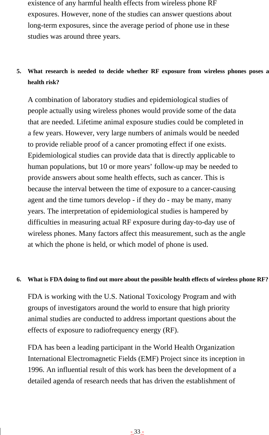 - 33 - existence of any harmful health effects from wireless phone RF exposures. However, none of the studies can answer questions about long-term exposures, since the average period of phone use in these studies was around three years.   5. What research is needed to decide whether RF exposure from wireless phones poses a health risk?   A combination of laboratory studies and epidemiological studies of people actually using wireless phones would provide some of the data that are needed. Lifetime animal exposure studies could be completed in a few years. However, very large numbers of animals would be needed to provide reliable proof of a cancer promoting effect if one exists. Epidemiological studies can provide data that is directly applicable to human populations, but 10 or more years’ follow-up may be needed to provide answers about some health effects, such as cancer. This is because the interval between the time of exposure to a cancer-causing agent and the time tumors develop - if they do - may be many, many years. The interpretation of epidemiological studies is hampered by difficulties in measuring actual RF exposure during day-to-day use of wireless phones. Many factors affect this measurement, such as the angle at which the phone is held, or which model of phone is used.   6. What is FDA doing to find out more about the possible health effects of wireless phone RF?   FDA is working with the U.S. National Toxicology Program and with groups of investigators around the world to ensure that high priority animal studies are conducted to address important questions about the effects of exposure to radiofrequency energy (RF). FDA has been a leading participant in the World Health Organization International Electromagnetic Fields (EMF) Project since its inception in 1996. An influential result of this work has been the development of a detailed agenda of research needs that has driven the establishment of 