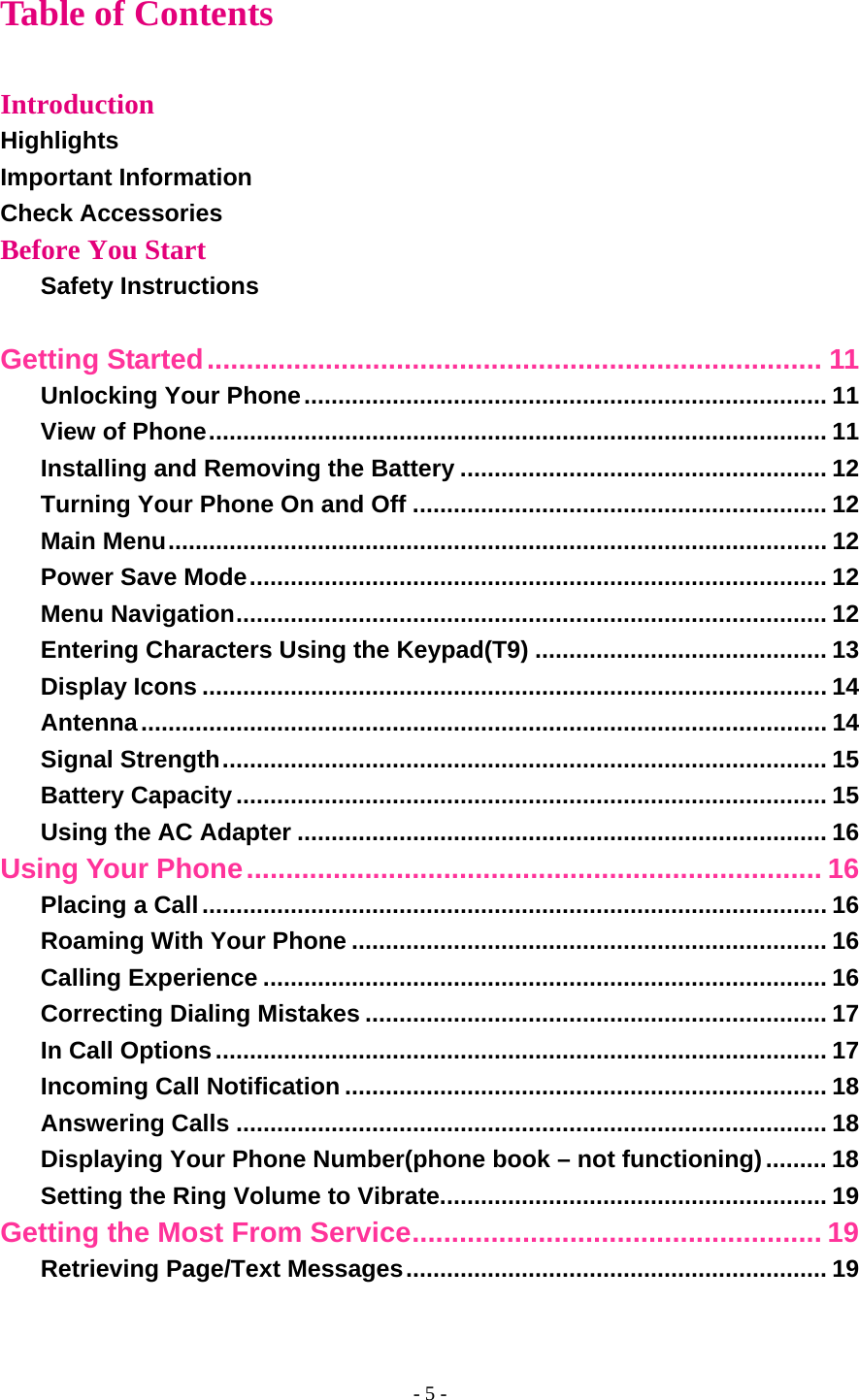 Table of Contents  Introduction Highlights Important Information Check Accessories Before You Start Safety Instructions  Getting Started.............................................................................. 11 Unlocking Your Phone............................................................................. 11 View of Phone........................................................................................... 11 Installing and Removing the Battery ...................................................... 12 Turning Your Phone On and Off ............................................................. 12 Main Menu................................................................................................. 12 Power Save Mode..................................................................................... 12 Menu Navigation....................................................................................... 12 Entering Characters Using the Keypad(T9) ........................................... 13 Display Icons ............................................................................................ 14 Antenna..................................................................................................... 14 Signal Strength......................................................................................... 15 Battery Capacity....................................................................................... 15 Using the AC Adapter .............................................................................. 16 Using Your Phone......................................................................... 16 Placing a Call............................................................................................ 16 Roaming With Your Phone ...................................................................... 16 Calling Experience ................................................................................... 16 Correcting Dialing Mistakes .................................................................... 17 In Call Options.......................................................................................... 17 Incoming Call Notification ....................................................................... 18 Answering Calls ....................................................................................... 18 Displaying Your Phone Number(phone book – not functioning)......... 18 Setting the Ring Volume to Vibrate......................................................... 19 Getting the Most From Service.................................................... 19 Retrieving Page/Text Messages.............................................................. 19 - 5 - 