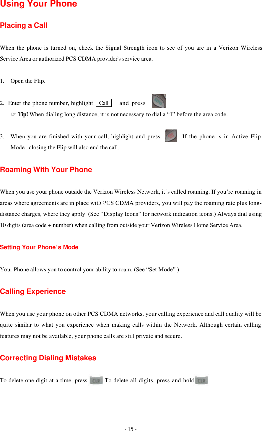 - 15 - Using Your Phone   Placing a Call  When the phone is turned on, check the Signal Strength icon to see of you are in a Verizon Wireless  Service Area or authorized PCS CDMA provider’s service area.  1. Open the Flip.  2.  Enter the phone number, highlight   Call    and press       .     ☞Tip! When dialing long distance, it is not necessary to dial a “1” before the area code.  3. When you are finished with your call, highlight and press       . If the phone is in Active Flip Mode , closing the Flip will also end the call.  Roaming With Your Phone  When you use your phone outside the Verizon Wireless Network, it ’s called roaming. If you’re roaming in areas where agreements are in place with PCS CDMA providers, you will pay the roaming rate plus long-distance charges, where they apply. (See “Display Icons” for network indication icons.) Always dial using 10 digits (area code + number) when calling from outside your Verizon Wireless Home Service Area.  Setting Your Phone’s Mode  Your Phone allows you to control your ability to roam. (See “Set Mode” )  Calling Experience  When you use your phone on other PCS CDMA networks, your calling experience and call quality will be quite similar to what you experience when making calls within the Network. Although certain calling features may not be available, your phone calls are still private and secure.  Correcting Dialing Mistakes  To delete one digit at a time, press       . To delete all digits, press and hold      .  Call 