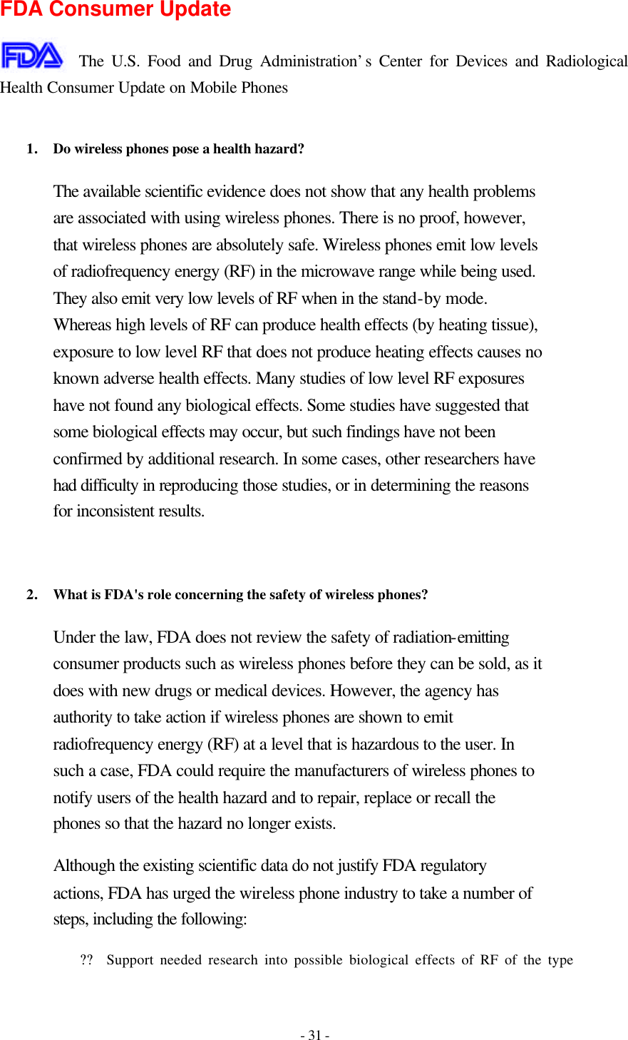 - 31 - FDA Consumer Update  The U.S. Food and Drug Administration’s Center for Devices and Radiological Health Consumer Update on Mobile Phones  1. Do wireless phones pose a health hazard?  The available scientific evidence does not show that any health problems are associated with using wireless phones. There is no proof, however, that wireless phones are absolutely safe. Wireless phones emit low levels of radiofrequency energy (RF) in the microwave range while being used. They also emit very low levels of RF when in the stand-by mode. Whereas high levels of RF can produce health effects (by heating tissue), exposure to low level RF that does not produce heating effects causes no known adverse health effects. Many studies of low level RF exposures have not found any biological effects. Some studies have suggested that some biological effects may occur, but such findings have not been confirmed by additional research. In some cases, other researchers have had difficulty in reproducing those studies, or in determining the reasons for inconsistent results.   2. What is FDA&apos;s role concerning the safety of wireless phones?  Under the law, FDA does not review the safety of radiation-emitting consumer products such as wireless phones before they can be sold, as it does with new drugs or medical devices. However, the agency has authority to take action if wireless phones are shown to emit radiofrequency energy (RF) at a level that is hazardous to the user. In such a case, FDA could require the manufacturers of wireless phones to notify users of the health hazard and to repair, replace or recall the phones so that the hazard no longer exists. Although the existing scientific data do not justify FDA regulatory actions, FDA has urged the wireless phone industry to take a number of steps, including the following: ?? Support needed research into possible biological effects of RF of the type 