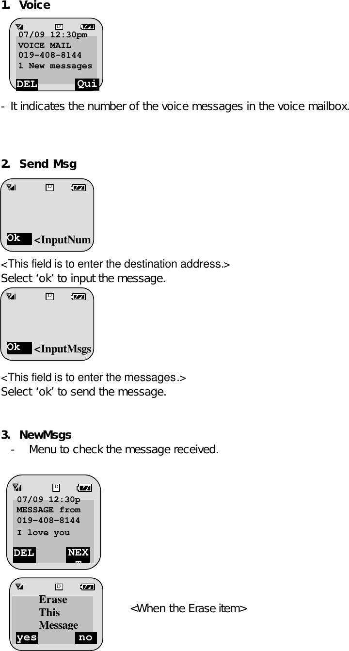1. Voice         - It indicates the number of the voice messages in the voice mailbox.    2. Send Msg       &lt;This field is to enter the destination address.&gt; Select ‘ok’ to input the message.       &lt;This field is to enter the messages.&gt; Select ‘ok’ to send the message.   3. NewMsgs - Menu to check the message received.        Select the ‘DEL’.       &lt;When the Erase item&gt;  -    DEL NEXT D07/09 12:30p MESSAGE from 019-408-8144 I love you  yes no DErase This MessageDEL Quit D07/09 12:30pm VOICE MAIL 019-408-8144 1 New messages Message  Ok D&lt;InputNumOk D&lt;InputMsgs