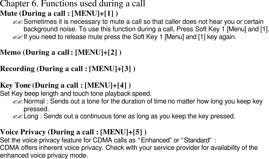 Chapter 6. Functions used during a call Mute (During a call : [MENU]+[1] ) ??Sometimes it is necessary to mute a call so that caller does not hear you or certain background noise. To use this function during a call, Press Soft Key 1 [Menu] and [1]. ??If you need to release mute press the Soft Key 1 [Menu] and [1] key again.  Memo (During a call : [MENU]+[2] )  Recording (During a call : [MENU]+[3] )  Key Tone (During a call : [MENU]+[4] ) Set Key beep length and touch tone playback speed. ??Normal : Sends out a tone for the duration of time no matter how long you keep key pressed. ??Long : Sends out a continuous tone as long as you keep the key pressed.  Voice Privacy (During a call : [MENU]+[5] ) Set the voice privacy feature for CDMA calls as “Enhanced” or “Standard” : CDMA offers inherent voice privacy. Check with your service provider for availability of the enhanced voice privacy mode.                               
