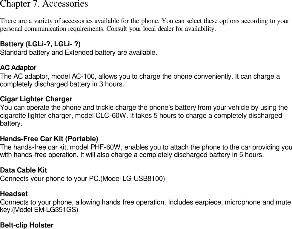 Chapter 7. Accessories  There are a variety of accessories available for the phone. You can select these options according to your personal communication requirements. Consult your local dealer for availability.  Battery (LGLi-?, LGLi- ?) Standard battery and Extended battery are available.  AC Adaptor The AC adaptor, model AC-100, allows you to charge the phone conveniently. It can charge a completely discharged battery in 3 hours.  Cigar Lighter Charger You can operate the phone and trickle charge the phone’s battery from your vehicle by using the cigarette lighter charger, model CLC-60W. It takes 5 hours to charge a completely discharged battery.  Hands-Free Car Kit (Portable) The hands-free car kit, model PHF-60W, enables you to attach the phone to the car providing you with hands-free operation. It will also charge a completely discharged battery in 5 hours.  Data Cable Kit Connects your phone to your PC.(Model LG-USB8100)  Headset Connects to your phone, allowing hands free operation. Includes earpiece, microphone and mute key.(Model EM-LG351GS)  Belt-clip Holster 