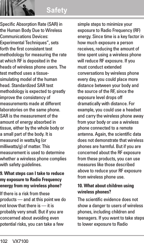 SafetySpecific Absorption Rate (SAR) inthe Human Body Due to WirelessCommunications Devices:Experimental Techniques”, setsforth the first consistent testmethodology for measuring the rateat which RF is deposited in theheads of wireless phone users. Thetest method uses a tissue-simulating model of the humanhead. Standardized SAR testmethodology is expected to greatlyimprove the consistency ofmeasurements made at differentlaboratories on the same phone.SAR is the measurement of theamount of energy absorbed intissue, either by the whole body ora small part of the body. It ismeasured in watts/kg (ormilliwatts/g) of matter. Thismeasurement is used to determinewhether a wireless phone complieswith safety guidelines. 9. What steps can I take to reducemy exposure to Radio Frequencyenergy from my wireless phone?If there is a risk from theseproducts — and at this point we donot know that there is — it isprobably very small. But if you areconcerned about avoiding evenpotential risks, you can take a fewsimple steps to minimize yourexposure to Radio Frequency (RF)energy. Since time is a key factor inhow much exposure a personreceives, reducing the amount oftime spent using a wireless phonewill reduce RF exposure. If youmust conduct extendedconversations by wireless phoneevery day, you could place moredistance between your body andthe source of the RF, since theexposure level drops offdramatically with distance. Forexample, you could use a headsetand carry the wireless phone awayfrom your body or use a wirelessphone connected to a remoteantenna. Again, the scientific datadoes not demonstrate that wirelessphones are harmful. But if you areconcerned about the RF exposurefrom these products, you can usemeasures like those describedabove to reduce your RF exposurefrom wireless phone use.10. What about children usingwireless phones?The scientific evidence does notshow a danger to users of wirelessphones, including children andteenagers. If you want to take stepsto lower exposure to Radio102 VX7100