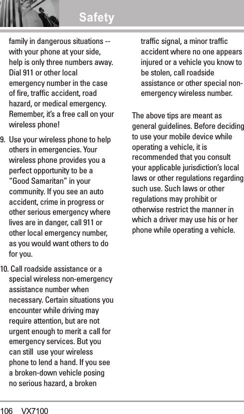 Safetyfamily in dangerous situations --with your phone at your side,help is only three numbers away.Dial 911 or other localemergency number in the caseof fire, traffic accident, roadhazard, or medical emergency.Remember, it’s a free call on yourwireless phone! 9. Use your wireless phone to helpothers in emergencies. Yourwireless phone provides you aperfect opportunity to be a“Good Samaritan” in yourcommunity. If you see an autoaccident, crime in progress orother serious emergency wherelives are in danger, call 911 orother local emergency number,as you would want others to dofor you. 10. Call roadside assistance or aspecial wireless non-emergencyassistance number whennecessary. Certain situations youencounter while driving mayrequire attention, but are noturgent enough to merit a call foremergency services. But youcan still  use your wirelessphone to lend a hand. If you seea broken-down vehicle posingno serious hazard, a brokentraffic signal, a minor trafficaccident where no one appearsinjured or a vehicle you know tobe stolen, call roadsideassistance or other special non-emergency wireless number.The above tips are meant asgeneral guidelines. Before decidingto use your mobile device whileoperating a vehicle, it isrecommended that you consultyour applicable jurisdiction’s locallaws or other regulations regardingsuch use. Such laws or otherregulations may prohibit orotherwise restrict the manner inwhich a driver may use his or herphone while operating a vehicle. 106 VX7100