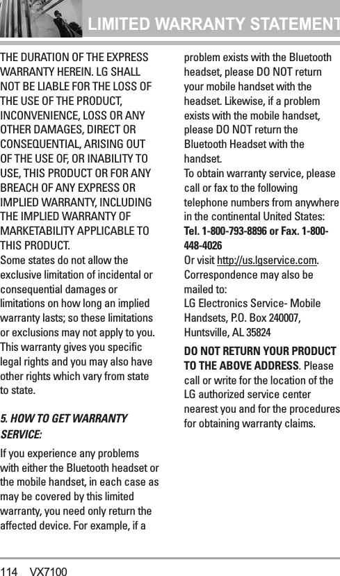 LIMITED WARRANTY STATEMENT THE DURATION OF THE EXPRESSWARRANTY HEREIN. LG SHALLNOT BE LIABLE FOR THE LOSS OFTHE USE OF THE PRODUCT,INCONVENIENCE, LOSS OR ANYOTHER DAMAGES, DIRECT ORCONSEQUENTIAL, ARISING OUTOF THE USE OF, OR INABILITY TOUSE, THIS PRODUCT OR FOR ANYBREACH OF ANY EXPRESS ORIMPLIED WARRANTY, INCLUDINGTHE IMPLIED WARRANTY OFMARKETABILITY APPLICABLE TOTHIS PRODUCT.Some states do not allow theexclusive limitation of incidental orconsequential damages orlimitations on how long an impliedwarranty lasts; so these limitationsor exclusions may not apply to you.This warranty gives you specificlegal rights and you may also haveother rights which vary from stateto state.5. HOW TO GET WARRANTYSERVICE:If you experience any problemswith either the Bluetooth headset orthe mobile handset, in each case asmay be covered by this limitedwarranty, you need only return theaffected device. For example, if aproblem exists with the Bluetoothheadset, please DO NOT returnyour mobile handset with theheadset. Likewise, if a problemexists with the mobile handset,please DO NOT return theBluetooth Headset with thehandset.To obtain warranty service, pleasecall or fax to the followingtelephone numbers from anywherein the continental United States: Tel. 1-800-793-8896 or Fax. 1-800-448-4026Or visit http://us.lgservice.com.Correspondence may also bemailed to:LG Electronics Service- MobileHandsets, P.O. Box 240007,Huntsville, AL 35824DO NOT RETURN YOUR PRODUCTTO THE ABOVE ADDRESS. Pleasecall or write for the location of theLG authorized service centernearest you and for the proceduresfor obtaining warranty claims.114 VX7100