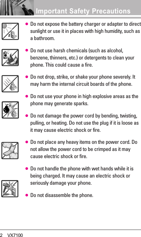 Important Safety Precautions ●Do not expose the battery charger or adapter to directsunlight or use it in places with high humidity, such asabathroom.●Do not use harsh chemicals (such as alcohol,benzene, thinners, etc.) or detergents to clean yourphone. This could cause a fire.●Do not drop, strike, or shake your phone severely. Itmay harm the internal circuit boards of the phone.●Do not use your phone in high explosive areas as thephone may generate sparks.●Do not damage the power cord by bending, twisting,pulling, or heating. Do not use the plug if it is loose asit may cause electric shock or fire.●Do not place any heavy items on the power cord. Donot allow the power cord to be crimped as it maycause electric shock or fire.●Do not handle the phone with wet hands while it isbeing charged. It may cause an electric shock orseriously damage your phone.●Do not disassemble the phone.2 VX7100