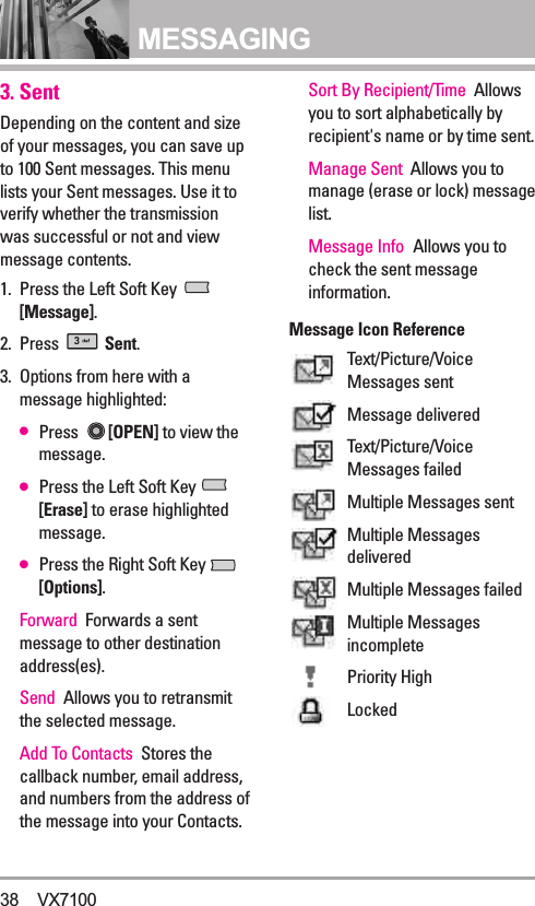 MESSAGING3. SentDepending on the content and sizeof your messages, you can save upto 100 Sent messages. This menulists your Sent messages. Use it toverify whether the transmissionwas successful or not and viewmessage contents.1. Press the Left Soft Key [Message].2. Press  Sent.3. Options from here with amessage highlighted:●Press  [OPEN] to view themessage.●Press the Left Soft Key [Erase] to erase highlightedmessage.●Press the Right Soft Key [Options].Forward Forwards a sentmessage to other destinationaddress(es).Send Allows you to retransmitthe selected message.Add To Contacts Stores thecallback number, email address,and numbers from the address ofthe message into your Contacts.Sort By Recipient/Time Allowsyou to sort alphabetically byrecipient&apos;s name or by time sent.Manage Sent Allows you tomanage (erase or lock) messagelist.Message Info Allows you tocheck the sent messageinformation.Message Icon ReferenceText/Picture/VoiceMessages sentMessage deliveredText/Picture/VoiceMessages failedMultiple Messages sentMultiple MessagesdeliveredMultiple Messages failedMultiple MessagesincompletePriority HighLocked38 VX7100