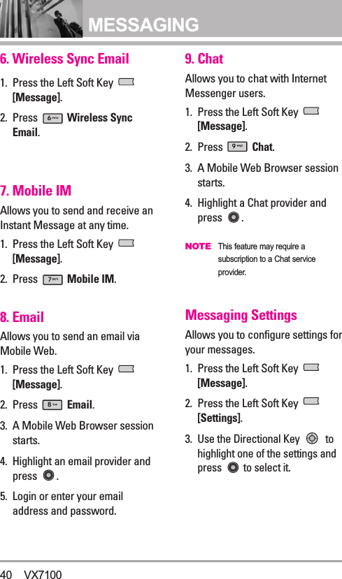 MESSAGING6. Wireless Sync Email1. Press the Left Soft Key [Message].2. Press  Wireless SyncEmail.7. Mobile IMAllows you to send and receive anInstant Message at any time.1. Press the Left Soft Key [Message].2. Press  Mobile IM.8. EmailAllows you to send an email viaMobile Web.1. Press the Left Soft Key [Message].2. Press  Email.3. A Mobile Web Browser sessionstarts.4. Highlight an email provider andpress  .5. Login or enter your emailaddress and password. 9. ChatAllows you to chat with InternetMessenger users.1. Press the Left Soft Key [Message].2. Press  Chat.3. A Mobile Web Browser sessionstarts.4. Highlight a Chat provider andpress .NOTEThis feature may require asubscription to a Chat serviceprovider.Messaging SettingsAllows you to configure settings foryour messages.1. Press the Left Soft Key [Message].2. Press the Left Soft Key [Settings]. 3.Use the Directional Key  tohighlight one of the settings andpress  to select it.40 VX7100