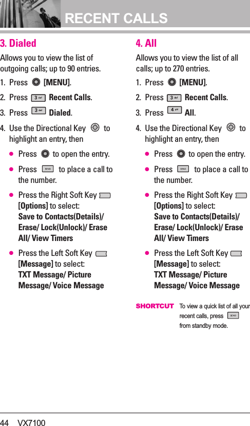 RECENT CALLS3. DialedAllows you to view the list ofoutgoing calls; up to 90 entries.1. Press  [MENU].  2. Press  Recent Calls.3. Press  Dialed.4. Use the Directional Key  tohighlight an entry, then●Press  to open the entry.●Press  to place a call tothe number.●Press the Right Soft Key [Options] to select:Save to Contacts(Details)/Erase/ Lock(Unlock)/ EraseAll/ View Timers●Press the Left Soft Key [Message] to select:TXT Message/ PictureMessage/ Voice Message4. AllAllows you to view the list of allcalls; up to 270 entries.1. Press  [MENU].  2. Press  Recent Calls.3. Press  All.4. Use the Directional Key  tohighlight an entry, then●Press  to open the entry.●Press  to place a call tothe number.●Press the Right Soft Key [Options] to select:Save to Contacts(Details)/Erase/ Lock(Unlock)/ EraseAll/ View Timers●Press the Left Soft Key [Message] to select:TXT Message/ PictureMessage/ Voice MessageSHORTCUT  To view a quick list of all yourrecent calls, press from standby mode.44 VX7100